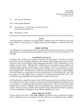Page 1 of 4
John Vaughn
Legal Writing
Interoffice Memorandum #2
November 12, 2014
To: File and Atty. Brad Jones
From: John Vaughn, Paralegal
RE: Paul Peterson v. Darrell Davis and ABC Insurance
Recreational use statute case
Date: November 12, 2014
ISSUE
Would Wisconsin’s recreational use statute protect a property owner from liability in the event
that a fallen tree causes injury to a moped cyclist using the property as a shortcut home from
work?
BRIEF ANSWER
Yes, although the court must take into account the essential nature of the activity in which the
injured person was participating at the moment the injury occurred and the intent of the user, in
that order.
STATEMENT OF FACTS
Our client, ABC Insurance, had extended coverage to Mr. Darrell Davis. Mr. Davis has a land
contract for 30 acres of property adjacent to the Northern Kettle Moraine State Forest. Davis,
who does not live on the property, began making payments back in 2007 and should pay for the
property in full by 2017. Although Davis initially did not want people using his property for
mountain biking, running, motorcycling, or four-wheeling, in 2013, he consented to a local
mountain biking club’s request to use his property for biking. Davis took down fencing that he
had installed in 2012. On December 25, 2013, the mountain bikers gave Davis a gift of slightly
more than $2,000 out of appreciation for Davis allowing them to use his biking trails. Davis did
not approve of other people using his property for recreational purposes and left up “No
Trespassing” signs, although he never reported any violation to the police.
Mr. Paul Peterson is suing Davis and our client, ABC Insurance, after he hit a fallen tree on one
of the biking trails on Davis’s property resulting in Peterson being permanently paralyzed from
the waist down. The accident occurred during the spring of 2014. Peterson was driving a moped
through Davis’s property—allegedly on his way home from work—because he wanted to take a
shortcut. Peterson was not a member of the mountain biking club that had used Davis’s property
in 2013 but had biked on the property before and was familiar with its trails.
APPLICABLE STATUTES
The key statute in this case is Wis. Stat. § 895.52, also known as the recreational use statute,
where it defines the scope of recreational activities and limits to the property owner’s liability.
 