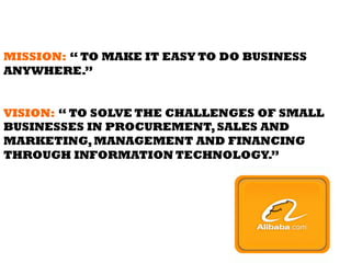 MISSION: “ TO MAKE IT EASY TO DO BUSINESS
ANYWHERE.”
VISION: “ TO SOLVE THE CHALLENGES OF SMALL
BUSINESSES IN PROCUREMENT,SALES AND
MARKETING,MANAGEMENT AND FINANCING
THROUGH INFORMATION TECHNOLOGY.”
 