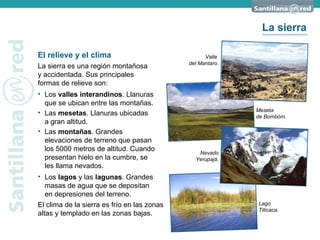 Valle  del Mantaro. El relieve y el clima La sierra es una región montañosa  y accidentada. Sus principales  formas de relieve son: Los  valles interandinos . Llanuras que se ubican entre las montañas. El clima de la sierra es frío en las zonas altas y templado en las zonas bajas. Nevado Yerupajá. Meseta  de Bombóm. Lago Titicaca. Las  mesetas . Llanuras ubicadas  a gran altitud. Las  montañas . Grandes  elevaciones de terreno que pasan  los 5000 metros de altitud. Cuando presentan hielo en la cumbre, se  les llama nevados. Los  lagos  y las  lagunas . Grandes masas de agua que se depositan  en depresiones del terreno. La sierra 
