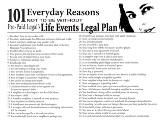 101                 Everyday Reasons
                   NOT TO BE WITHOUT
Pre-Paid Legal’s Life Events Legal Plan
1. You don’t have an up-to-date will.                                  26. A hairdresser damages your hair with harsh chemicals.
2. You don’t understand the difference between a trust and a will.     27. Your car is repossessed unjustly.
3. Family members challenge your parent’s will.                        28. You are subpoenaed.
4. You don’t understand your health insurance plan or the new          29. You are called to jury duty.
   Medicare Prescription Act.                                          30. Your long drive off the tee injures another player.
5. The IRS selects you for an audit.                                   31. You need a lease agreement reviewed.
6. Your parents die and leave you executor of their estate.            32. Your son is injured in a football game.
7. You are tired of hidden fees at your bank.                          33. A neighbor trips over a rake in your yard.
8. You have a retirement savings plan.                                 34. A jeweler sells you defective merchandise.
9. You change jobs.                                                    35. A car dealership gains illegal access to your credit history.
10. You receive a speeding ticket.                                     36. You are hit by a bottle at a baseball game.
11. You are buying or selling your home.                               37. A tenant falls down stairs and sues you.
12. Your driver’s license is suspended.                                38. Your dog is poisoned.
13. Your landlord raises rent in violation of your verbal agreement.   39. You are injured when you slip on a wet ﬂoor in a public building.
14. Your teenager is accused of shoplifting.                           40. Your cattle trample a neighbor’s garden.
15. You decide to change your name.                                    41. Your neighbor’s dog barks for hours every night.
16. Your new washing machine doesn’t wash.                             42. Your teenager gets a speeding ticket.
17. Creditors threaten to take action against you                      43. Your landlord enters your apartment without permission.
    for your ex-spouse’s debts.                                        44. Your child throws a baseball through a neighbor’s car window.
18. A neighbor or school reports you for child abuse.                  45. You don’t have a living will or medical power of attorney.
19. You adopt a child.                                                 46. Your boat is damaged while in storage.
20. A friend or neighbor is injured on your property.                  47. Your landlord refuses to refund your cleaning deposit.
21. Your dog bites an elderly passerby.                                48. You lose an expensive watch in a hotel and the manager denies liability.
22. A friend owes you money and ﬁles bankruptcy.                       49. A speeding car nicks your car bumper because you have parked in the street.
23. A stranger calls and demands money or damaging information         50. A merchant refuses to honor a guarantee.
    will be released.                                                  51. You have an accident driving your friend’s boat.
24. Your car is damaged by a hit-and-run driver.                       52. Your spouse claims a right to your earnings.
25. You accidentally back over a neighbor’s garbage can.               53. A record club sends merchandise after you cancel your membership.
 