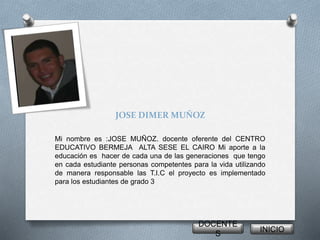 JOSE DIMER MUÑOZ 
Mi nombre es :JOSE MUÑOZ. docente oferente del CENTRO 
EDUCATIVO BERMEJA ALTA SESE EL CAIRO Mi aporte a la 
educación es hacer de cada una de las generaciones que tengo 
en cada estudiante personas competentes para la vida utilizando 
de manera responsable las T.I.C el proyecto es implementado 
para los estudiantes de grado 3 
DOCENTE 
S 
INICIO 
 