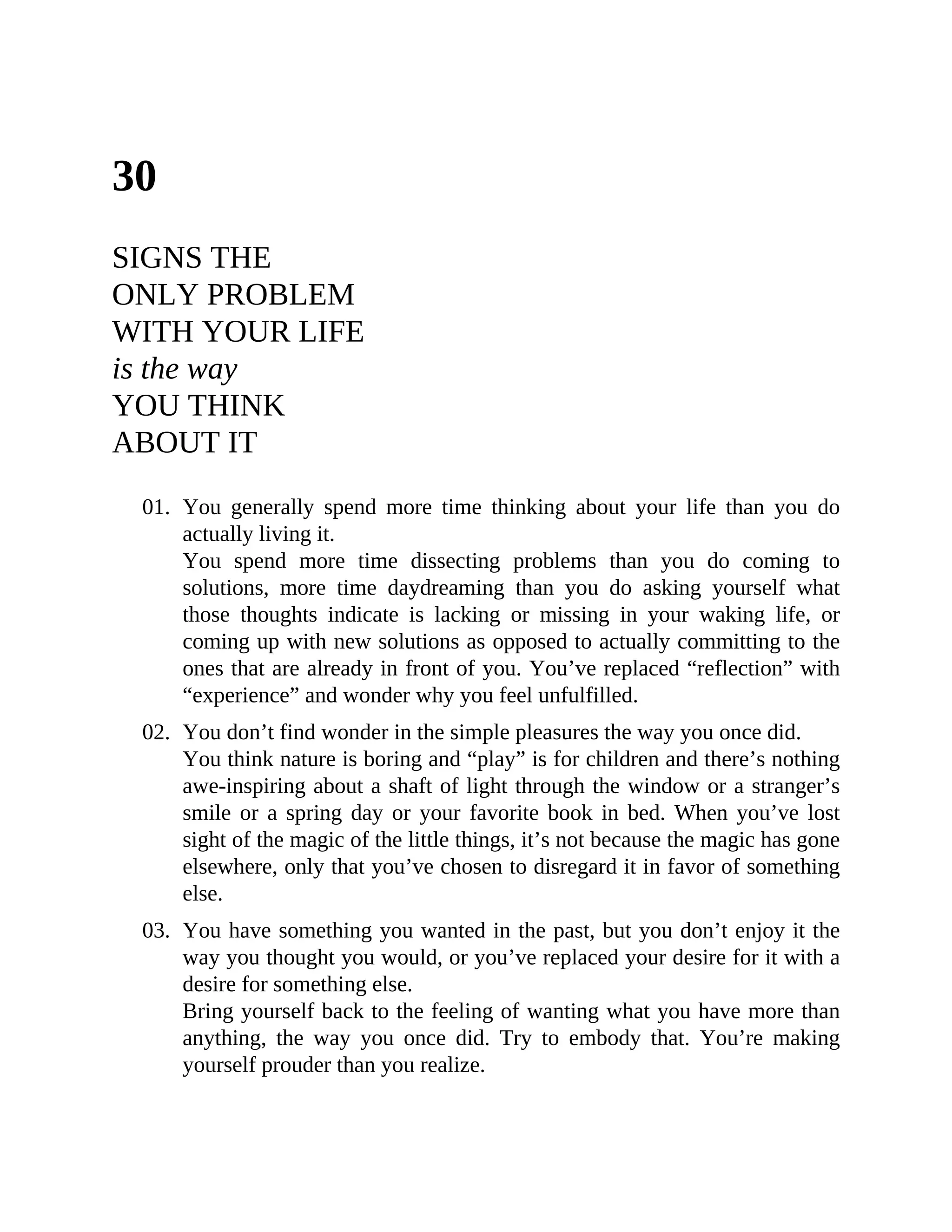 30
SIGNS THE
ONLY PROBLEM
WITH YOUR LIFE
is the way
YOU THINK
ABOUT IT
01. You generally spend more time thinking about your life than you do
actually living it.
You spend more time dissecting problems than you do coming to
solutions, more time daydreaming than you do asking yourself what
those thoughts indicate is lacking or missing in your waking life, or
coming up with new solutions as opposed to actually committing to the
ones that are already in front of you. You’ve replaced “reflection” with
“experience” and wonder why you feel unfulfilled.
02. You don’t find wonder in the simple pleasures the way you once did.
You think nature is boring and “play” is for children and there’s nothing
awe-inspiring about a shaft of light through the window or a stranger’s
smile or a spring day or your favorite book in bed. When you’ve lost
sight of the magic of the little things, it’s not because the magic has gone
elsewhere, only that you’ve chosen to disregard it in favor of something
else.
03. You have something you wanted in the past, but you don’t enjoy it the
way you thought you would, or you’ve replaced your desire for it with a
desire for something else.
Bring yourself back to the feeling of wanting what you have more than
anything, the way you once did. Try to embody that. You’re making
yourself prouder than you realize.
 