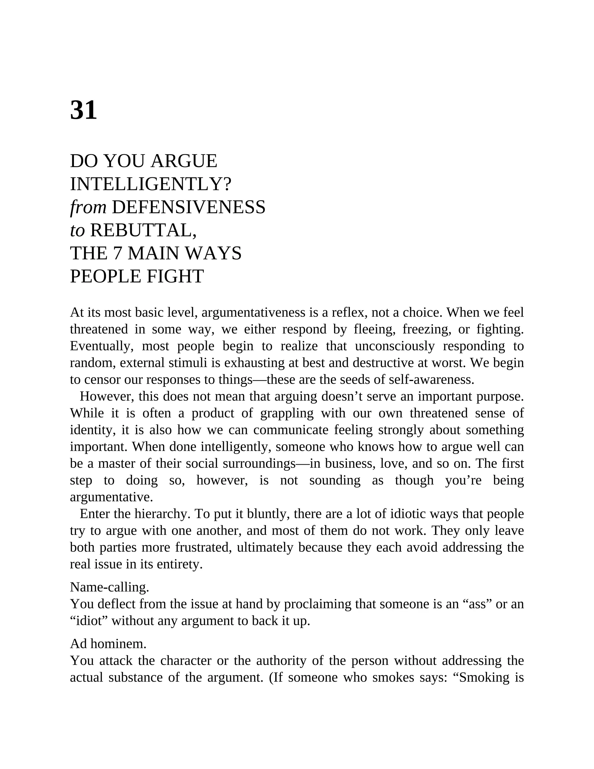 31
DO YOU ARGUE
INTELLIGENTLY?
from DEFENSIVENESS
to REBUTTAL,
THE 7 MAIN WAYS
PEOPLE FIGHT
At its most basic level, argumentativeness is a reflex, not a choice. When we feel
threatened in some way, we either respond by fleeing, freezing, or fighting.
Eventually, most people begin to realize that unconsciously responding to
random, external stimuli is exhausting at best and destructive at worst. We begin
to censor our responses to things—these are the seeds of self-awareness.
However, this does not mean that arguing doesn’t serve an important purpose.
While it is often a product of grappling with our own threatened sense of
identity, it is also how we can communicate feeling strongly about something
important. When done intelligently, someone who knows how to argue well can
be a master of their social surroundings—in business, love, and so on. The first
step to doing so, however, is not sounding as though you’re being
argumentative.
Enter the hierarchy. To put it bluntly, there are a lot of idiotic ways that people
try to argue with one another, and most of them do not work. They only leave
both parties more frustrated, ultimately because they each avoid addressing the
real issue in its entirety.
Name-calling.
You deflect from the issue at hand by proclaiming that someone is an “ass” or an
“idiot” without any argument to back it up.
Ad hominem.
You attack the character or the authority of the person without addressing the
actual substance of the argument. (If someone who smokes says: “Smoking is
 