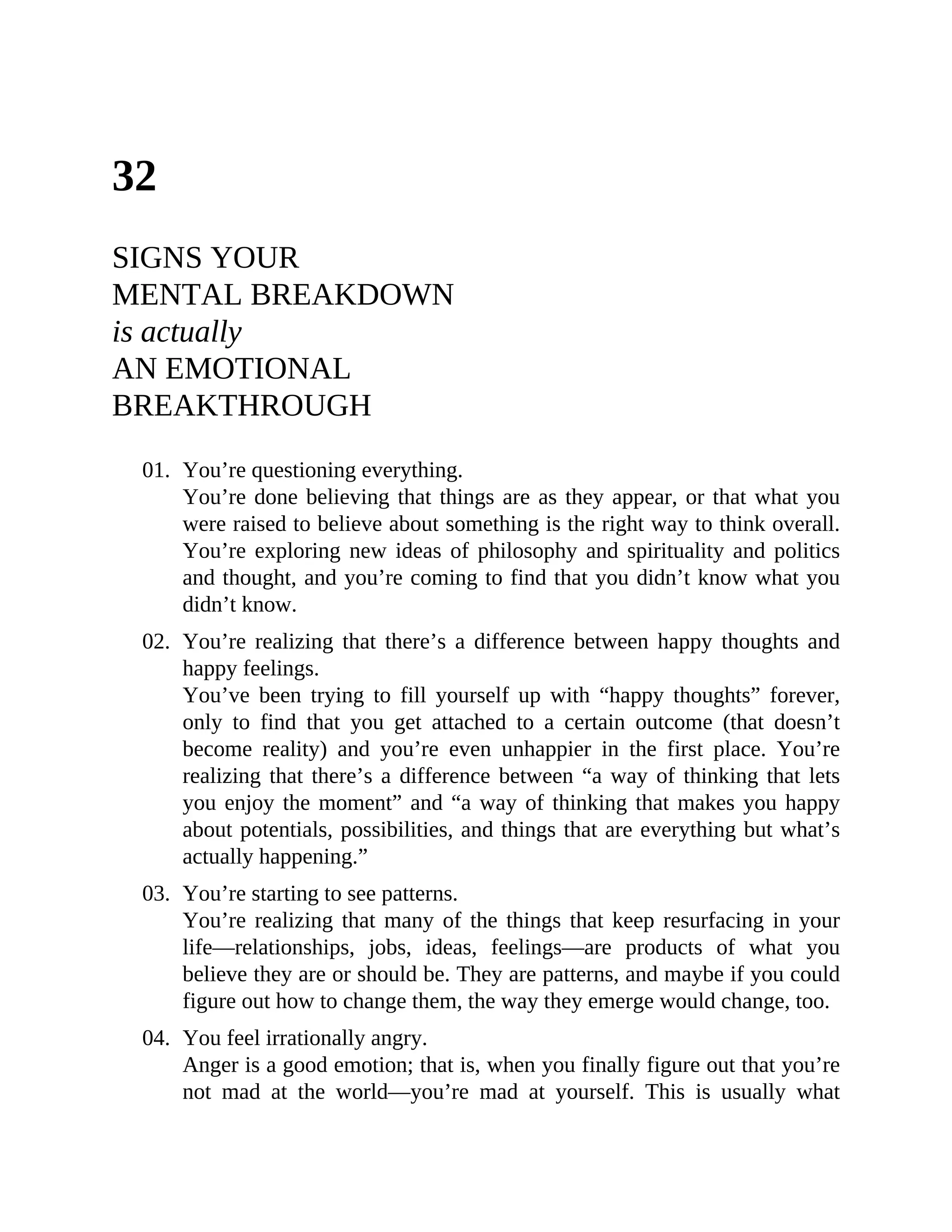 32
SIGNS YOUR
MENTAL BREAKDOWN
is actually
AN EMOTIONAL
BREAKTHROUGH
01. You’re questioning everything.
You’re done believing that things are as they appear, or that what you
were raised to believe about something is the right way to think overall.
You’re exploring new ideas of philosophy and spirituality and politics
and thought, and you’re coming to find that you didn’t know what you
didn’t know.
02. You’re realizing that there’s a difference between happy thoughts and
happy feelings.
You’ve been trying to fill yourself up with “happy thoughts” forever,
only to find that you get attached to a certain outcome (that doesn’t
become reality) and you’re even unhappier in the first place. You’re
realizing that there’s a difference between “a way of thinking that lets
you enjoy the moment” and “a way of thinking that makes you happy
about potentials, possibilities, and things that are everything but what’s
actually happening.”
03. You’re starting to see patterns.
You’re realizing that many of the things that keep resurfacing in your
life—relationships, jobs, ideas, feelings—are products of what you
believe they are or should be. They are patterns, and maybe if you could
figure out how to change them, the way they emerge would change, too.
04. You feel irrationally angry.
Anger is a good emotion; that is, when you finally figure out that you’re
not mad at the world—you’re mad at yourself. This is usually what
 