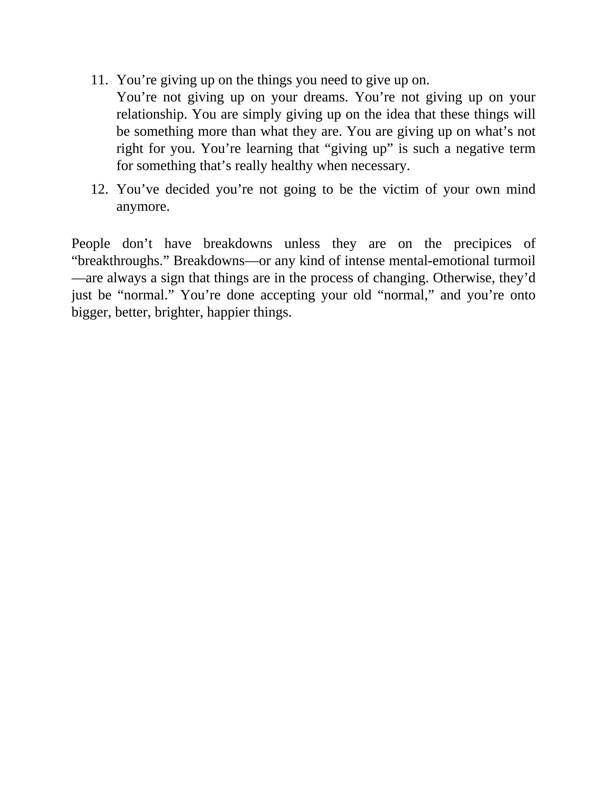 11. You’re giving up on the things you need to give up on.
You’re not giving up on your dreams. You’re not giving up on your
relationship. You are simply giving up on the idea that these things will
be something more than what they are. You are giving up on what’s not
right for you. You’re learning that “giving up” is such a negative term
for something that’s really healthy when necessary.
12. You’ve decided you’re not going to be the victim of your own mind
anymore.
People don’t have breakdowns unless they are on the precipices of
“breakthroughs.” Breakdowns—or any kind of intense mental-emotional turmoil
—are always a sign that things are in the process of changing. Otherwise, they’d
just be “normal.” You’re done accepting your old “normal,” and you’re onto
bigger, better, brighter, happier things.
 