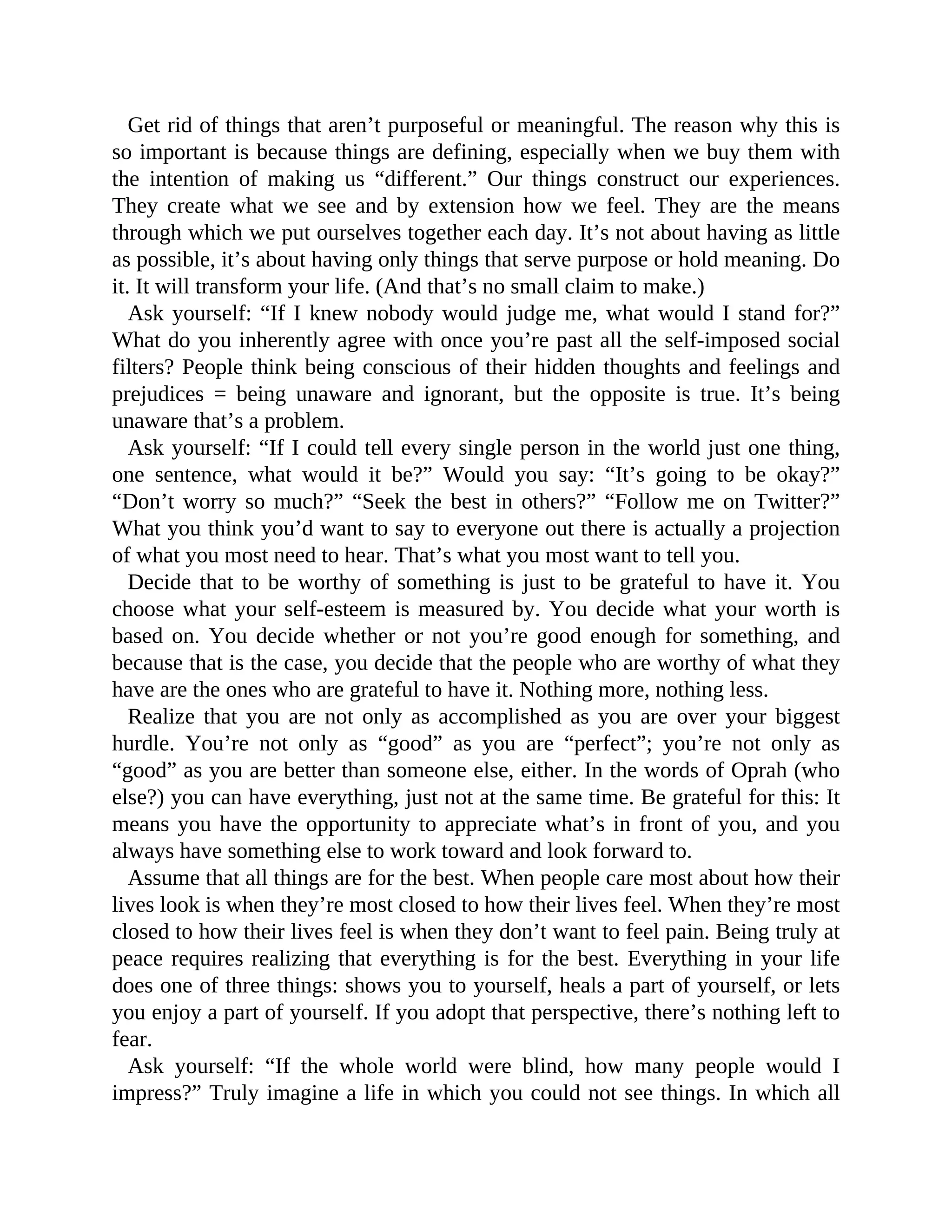 Get rid of things that aren’t purposeful or meaningful. The reason why this is
so important is because things are defining, especially when we buy them with
the intention of making us “different.” Our things construct our experiences.
They create what we see and by extension how we feel. They are the means
through which we put ourselves together each day. It’s not about having as little
as possible, it’s about having only things that serve purpose or hold meaning. Do
it. It will transform your life. (And that’s no small claim to make.)
Ask yourself: “If I knew nobody would judge me, what would I stand for?”
What do you inherently agree with once you’re past all the self-imposed social
filters? People think being conscious of their hidden thoughts and feelings and
prejudices = being unaware and ignorant, but the opposite is true. It’s being
unaware that’s a problem.
Ask yourself: “If I could tell every single person in the world just one thing,
one sentence, what would it be?” Would you say: “It’s going to be okay?”
“Don’t worry so much?” “Seek the best in others?” “Follow me on Twitter?”
What you think you’d want to say to everyone out there is actually a projection
of what you most need to hear. That’s what you most want to tell you.
Decide that to be worthy of something is just to be grateful to have it. You
choose what your self-esteem is measured by. You decide what your worth is
based on. You decide whether or not you’re good enough for something, and
because that is the case, you decide that the people who are worthy of what they
have are the ones who are grateful to have it. Nothing more, nothing less.
Realize that you are not only as accomplished as you are over your biggest
hurdle. You’re not only as “good” as you are “perfect”; you’re not only as
“good” as you are better than someone else, either. In the words of Oprah (who
else?) you can have everything, just not at the same time. Be grateful for this: It
means you have the opportunity to appreciate what’s in front of you, and you
always have something else to work toward and look forward to.
Assume that all things are for the best. When people care most about how their
lives look is when they’re most closed to how their lives feel. When they’re most
closed to how their lives feel is when they don’t want to feel pain. Being truly at
peace requires realizing that everything is for the best. Everything in your life
does one of three things: shows you to yourself, heals a part of yourself, or lets
you enjoy a part of yourself. If you adopt that perspective, there’s nothing left to
fear.
Ask yourself: “If the whole world were blind, how many people would I
impress?” Truly imagine a life in which you could not see things. In which all
 