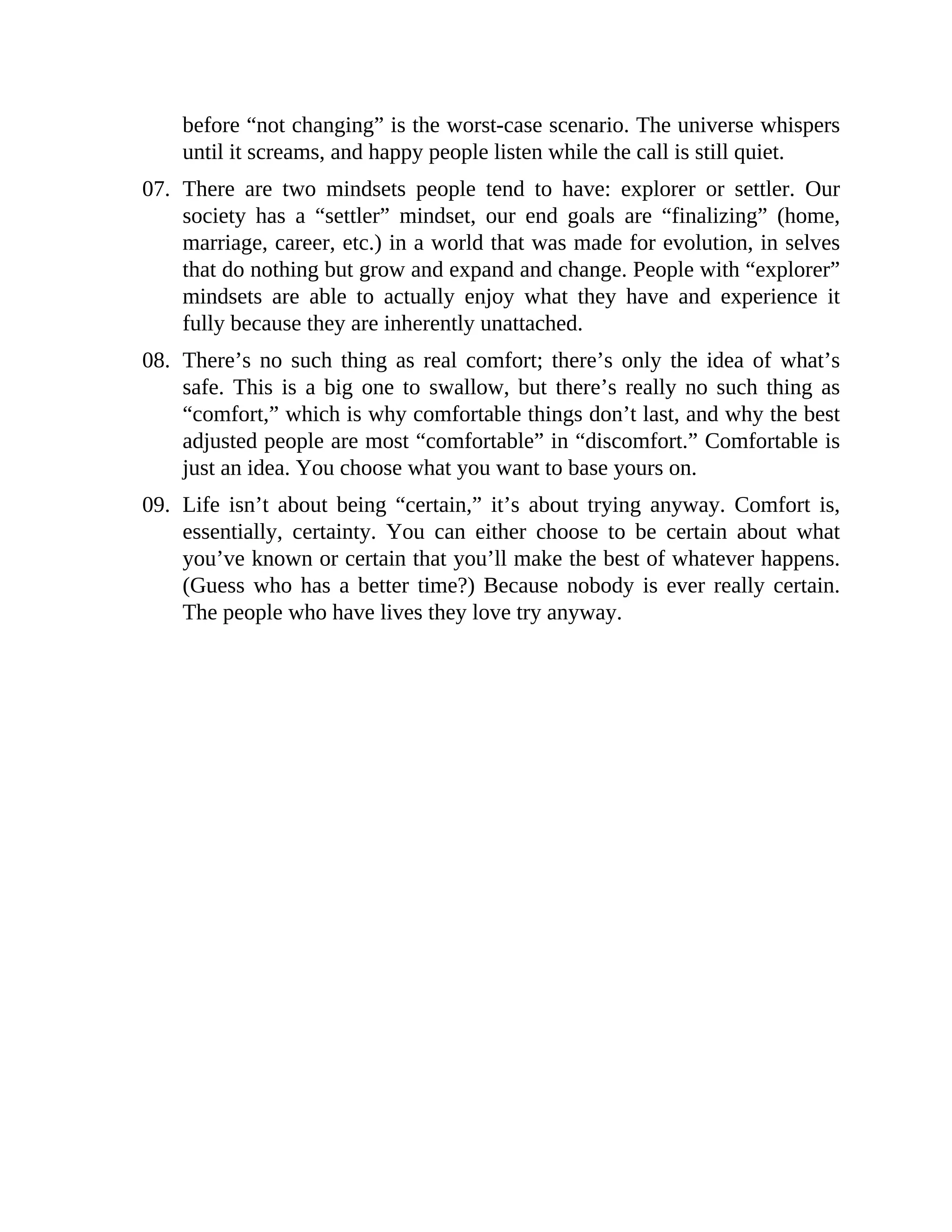 before “not changing” is the worst-case scenario. The universe whispers
until it screams, and happy people listen while the call is still quiet.
07. There are two mindsets people tend to have: explorer or settler. Our
society has a “settler” mindset, our end goals are “finalizing” (home,
marriage, career, etc.) in a world that was made for evolution, in selves
that do nothing but grow and expand and change. People with “explorer”
mindsets are able to actually enjoy what they have and experience it
fully because they are inherently unattached.
08. There’s no such thing as real comfort; there’s only the idea of what’s
safe. This is a big one to swallow, but there’s really no such thing as
“comfort,” which is why comfortable things don’t last, and why the best
adjusted people are most “comfortable” in “discomfort.” Comfortable is
just an idea. You choose what you want to base yours on.
09. Life isn’t about being “certain,” it’s about trying anyway. Comfort is,
essentially, certainty. You can either choose to be certain about what
you’ve known or certain that you’ll make the best of whatever happens.
(Guess who has a better time?) Because nobody is ever really certain.
The people who have lives they love try anyway.
 