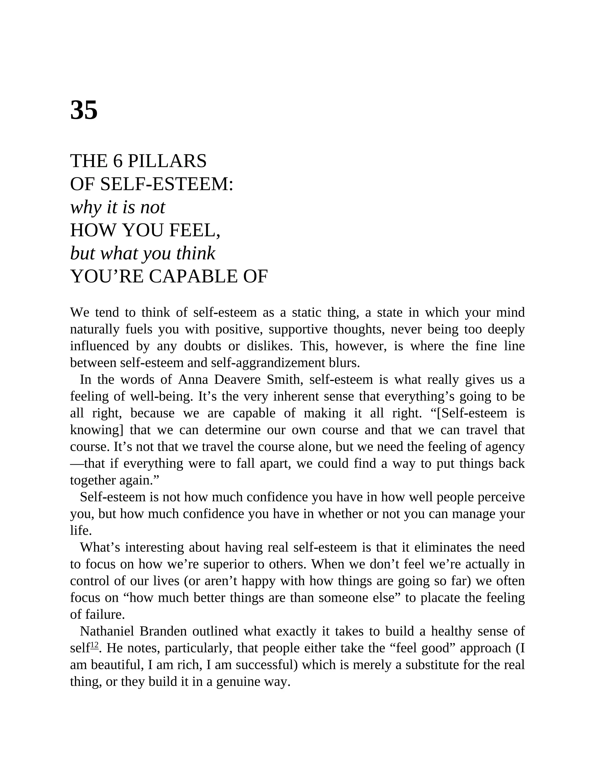 35
THE 6 PILLARS
OF SELF-ESTEEM:
why it is not
HOW YOU FEEL,
but what you think
YOU’RE CAPABLE OF
We tend to think of self-esteem as a static thing, a state in which your mind
naturally fuels you with positive, supportive thoughts, never being too deeply
influenced by any doubts or dislikes. This, however, is where the fine line
between self-esteem and self-aggrandizement blurs.
In the words of Anna Deavere Smith, self-esteem is what really gives us a
feeling of well-being. It’s the very inherent sense that everything’s going to be
all right, because we are capable of making it all right. “[Self-esteem is
knowing] that we can determine our own course and that we can travel that
course. It’s not that we travel the course alone, but we need the feeling of agency
—that if everything were to fall apart, we could find a way to put things back
together again.”
Self-esteem is not how much confidence you have in how well people perceive
you, but how much confidence you have in whether or not you can manage your
life.
What’s interesting about having real self-esteem is that it eliminates the need
to focus on how we’re superior to others. When we don’t feel we’re actually in
control of our lives (or aren’t happy with how things are going so far) we often
focus on “how much better things are than someone else” to placate the feeling
of failure.
Nathaniel Branden outlined what exactly it takes to build a healthy sense of
self12
. He notes, particularly, that people either take the “feel good” approach (I
am beautiful, I am rich, I am successful) which is merely a substitute for the real
thing, or they build it in a genuine way.
 