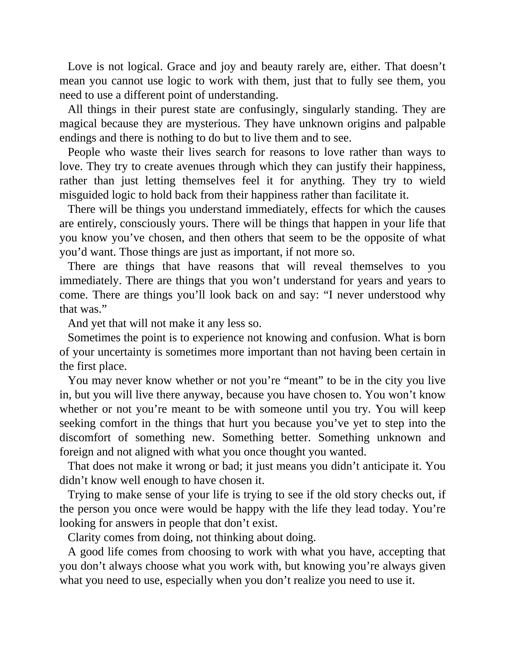 Love is not logical. Grace and joy and beauty rarely are, either. That doesn’t
mean you cannot use logic to work with them, just that to fully see them, you
need to use a different point of understanding.
All things in their purest state are confusingly, singularly standing. They are
magical because they are mysterious. They have unknown origins and palpable
endings and there is nothing to do but to live them and to see.
People who waste their lives search for reasons to love rather than ways to
love. They try to create avenues through which they can justify their happiness,
rather than just letting themselves feel it for anything. They try to wield
misguided logic to hold back from their happiness rather than facilitate it.
There will be things you understand immediately, effects for which the causes
are entirely, consciously yours. There will be things that happen in your life that
you know you’ve chosen, and then others that seem to be the opposite of what
you’d want. Those things are just as important, if not more so.
There are things that have reasons that will reveal themselves to you
immediately. There are things that you won’t understand for years and years to
come. There are things you’ll look back on and say: “I never understood why
that was.”
And yet that will not make it any less so.
Sometimes the point is to experience not knowing and confusion. What is born
of your uncertainty is sometimes more important than not having been certain in
the first place.
You may never know whether or not you’re “meant” to be in the city you live
in, but you will live there anyway, because you have chosen to. You won’t know
whether or not you’re meant to be with someone until you try. You will keep
seeking comfort in the things that hurt you because you’ve yet to step into the
discomfort of something new. Something better. Something unknown and
foreign and not aligned with what you once thought you wanted.
That does not make it wrong or bad; it just means you didn’t anticipate it. You
didn’t know well enough to have chosen it.
Trying to make sense of your life is trying to see if the old story checks out, if
the person you once were would be happy with the life they lead today. You’re
looking for answers in people that don’t exist.
Clarity comes from doing, not thinking about doing.
A good life comes from choosing to work with what you have, accepting that
you don’t always choose what you work with, but knowing you’re always given
what you need to use, especially when you don’t realize you need to use it.
 
