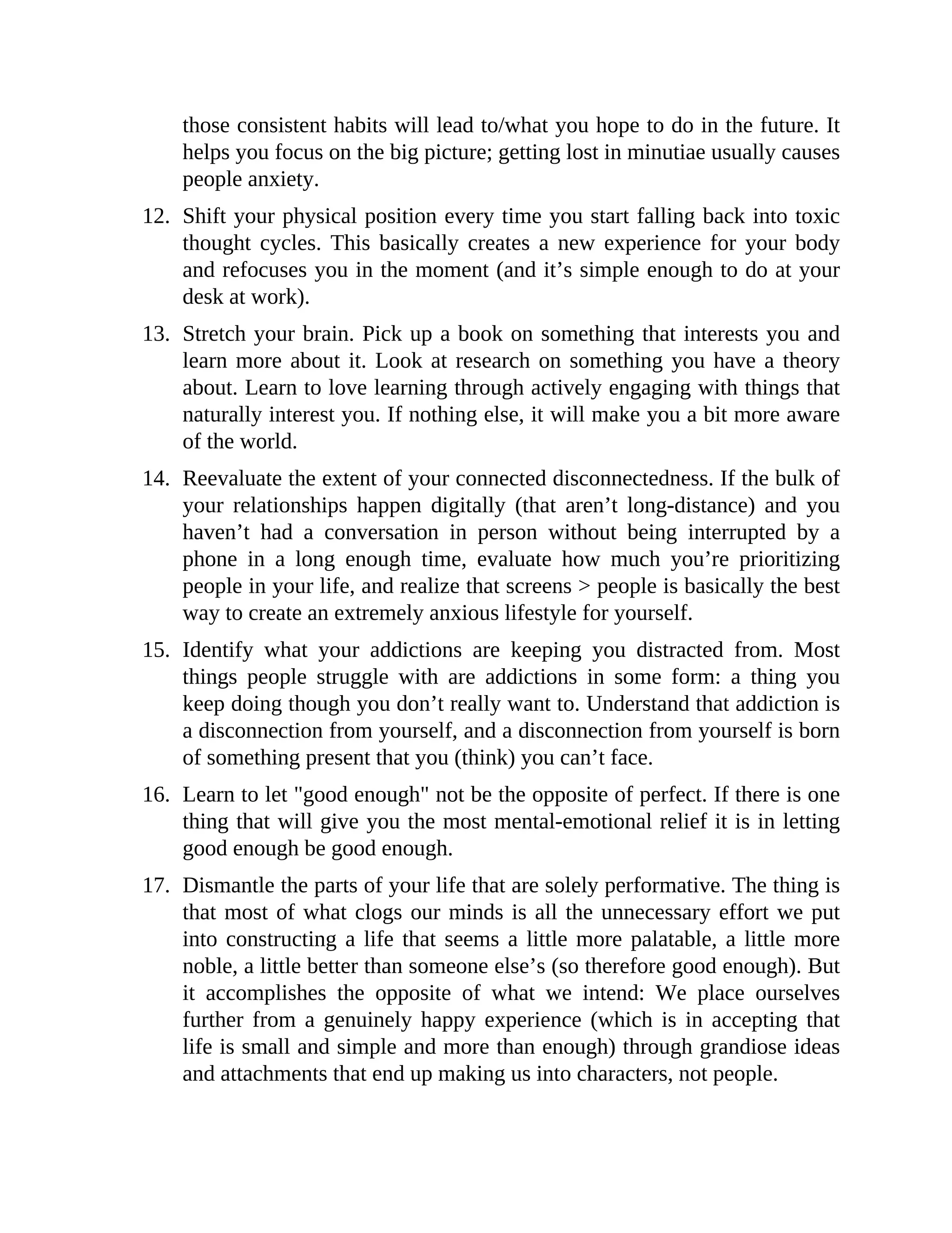 those consistent habits will lead to/what you hope to do in the future. It
helps you focus on the big picture; getting lost in minutiae usually causes
people anxiety.
12. Shift your physical position every time you start falling back into toxic
thought cycles. This basically creates a new experience for your body
and refocuses you in the moment (and it’s simple enough to do at your
desk at work).
13. Stretch your brain. Pick up a book on something that interests you and
learn more about it. Look at research on something you have a theory
about. Learn to love learning through actively engaging with things that
naturally interest you. If nothing else, it will make you a bit more aware
of the world.
14. Reevaluate the extent of your connected disconnectedness. If the bulk of
your relationships happen digitally (that aren’t long-distance) and you
haven’t had a conversation in person without being interrupted by a
phone in a long enough time, evaluate how much you’re prioritizing
people in your life, and realize that screens > people is basically the best
way to create an extremely anxious lifestyle for yourself.
15. Identify what your addictions are keeping you distracted from. Most
things people struggle with are addictions in some form: a thing you
keep doing though you don’t really want to. Understand that addiction is
a disconnection from yourself, and a disconnection from yourself is born
of something present that you (think) you can’t face.
16. Learn to let "good enough" not be the opposite of perfect. If there is one
thing that will give you the most mental-emotional relief it is in letting
good enough be good enough.
17. Dismantle the parts of your life that are solely performative. The thing is
that most of what clogs our minds is all the unnecessary effort we put
into constructing a life that seems a little more palatable, a little more
noble, a little better than someone else’s (so therefore good enough). But
it accomplishes the opposite of what we intend: We place ourselves
further from a genuinely happy experience (which is in accepting that
life is small and simple and more than enough) through grandiose ideas
and attachments that end up making us into characters, not people.
 