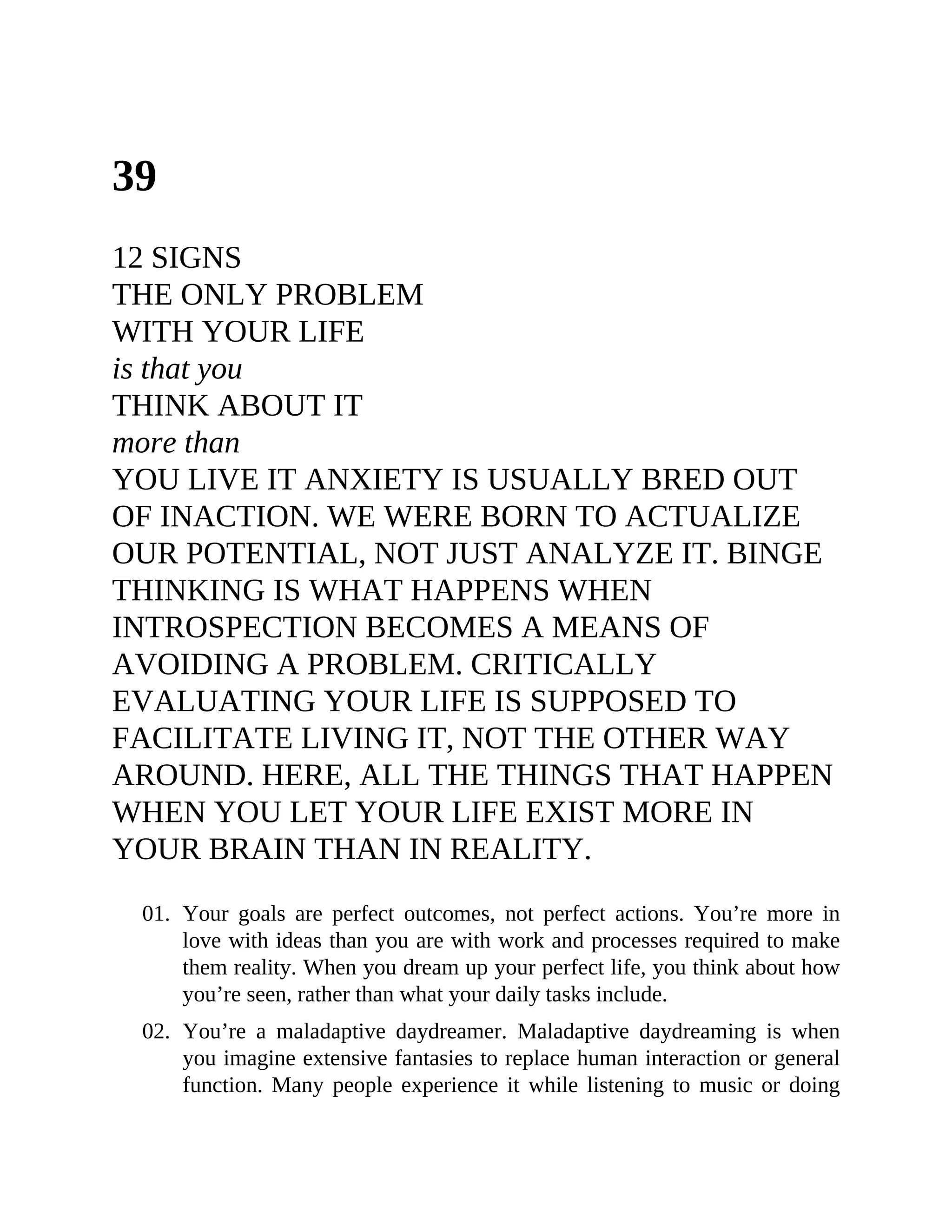 39
12 SIGNS
THE ONLY PROBLEM
WITH YOUR LIFE
is that you
THINK ABOUT IT
more than
YOU LIVE IT ANXIETY IS USUALLY BRED OUT
OF INACTION. WE WERE BORN TO ACTUALIZE
OUR POTENTIAL, NOT JUST ANALYZE IT. BINGE
THINKING IS WHAT HAPPENS WHEN
INTROSPECTION BECOMES A MEANS OF
AVOIDING A PROBLEM. CRITICALLY
EVALUATING YOUR LIFE IS SUPPOSED TO
FACILITATE LIVING IT, NOT THE OTHER WAY
AROUND. HERE, ALL THE THINGS THAT HAPPEN
WHEN YOU LET YOUR LIFE EXIST MORE IN
YOUR BRAIN THAN IN REALITY.
01. Your goals are perfect outcomes, not perfect actions. You’re more in
love with ideas than you are with work and processes required to make
them reality. When you dream up your perfect life, you think about how
you’re seen, rather than what your daily tasks include.
02. You’re a maladaptive daydreamer. Maladaptive daydreaming is when
you imagine extensive fantasies to replace human interaction or general
function. Many people experience it while listening to music or doing
 