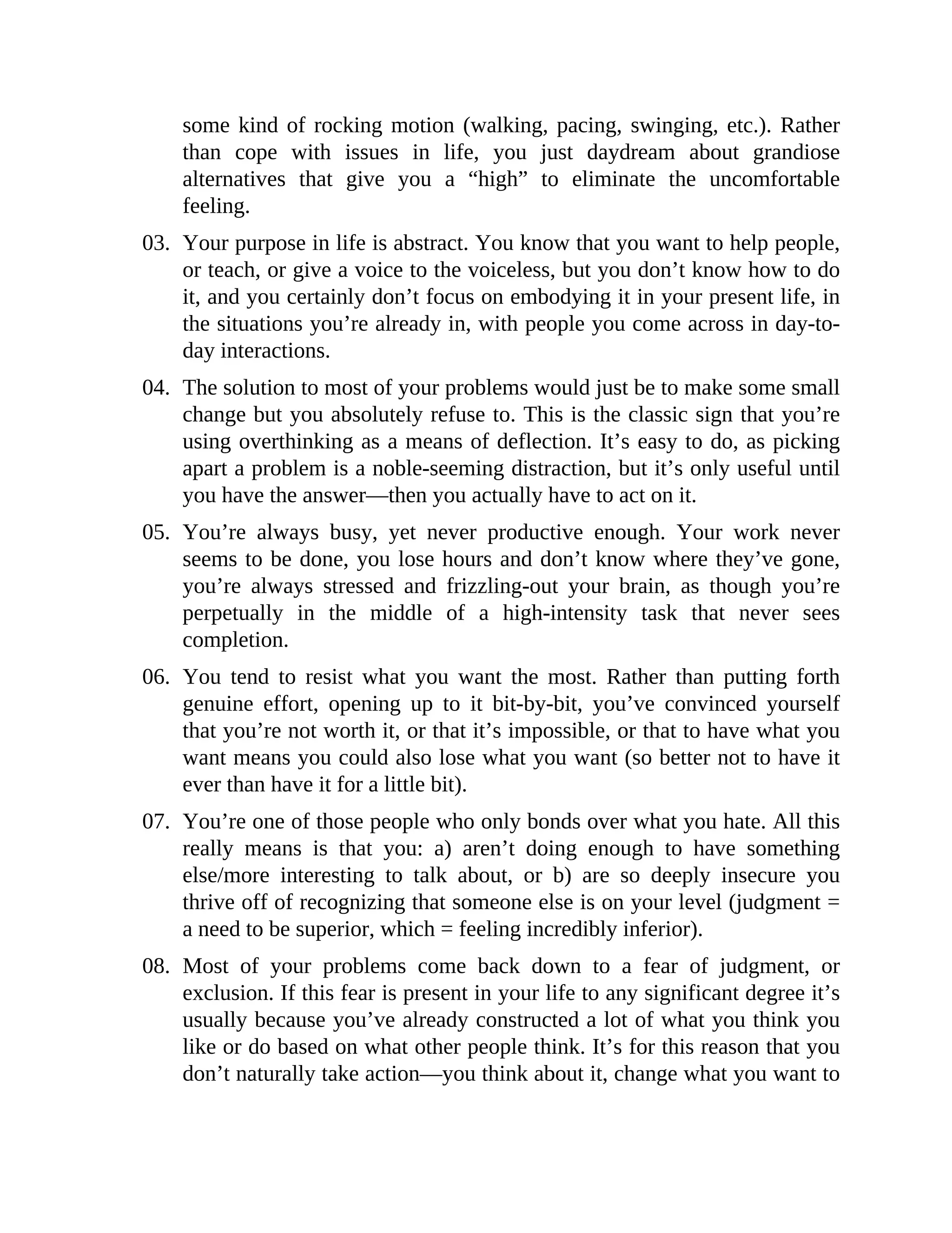 some kind of rocking motion (walking, pacing, swinging, etc.). Rather
than cope with issues in life, you just daydream about grandiose
alternatives that give you a “high” to eliminate the uncomfortable
feeling.
03. Your purpose in life is abstract. You know that you want to help people,
or teach, or give a voice to the voiceless, but you don’t know how to do
it, and you certainly don’t focus on embodying it in your present life, in
the situations you’re already in, with people you come across in day-to-
day interactions.
04. The solution to most of your problems would just be to make some small
change but you absolutely refuse to. This is the classic sign that you’re
using overthinking as a means of deflection. It’s easy to do, as picking
apart a problem is a noble-seeming distraction, but it’s only useful until
you have the answer—then you actually have to act on it.
05. You’re always busy, yet never productive enough. Your work never
seems to be done, you lose hours and don’t know where they’ve gone,
you’re always stressed and frizzling-out your brain, as though you’re
perpetually in the middle of a high-intensity task that never sees
completion.
06. You tend to resist what you want the most. Rather than putting forth
genuine effort, opening up to it bit-by-bit, you’ve convinced yourself
that you’re not worth it, or that it’s impossible, or that to have what you
want means you could also lose what you want (so better not to have it
ever than have it for a little bit).
07. You’re one of those people who only bonds over what you hate. All this
really means is that you: a) aren’t doing enough to have something
else/more interesting to talk about, or b) are so deeply insecure you
thrive off of recognizing that someone else is on your level (judgment =
a need to be superior, which = feeling incredibly inferior).
08. Most of your problems come back down to a fear of judgment, or
exclusion. If this fear is present in your life to any significant degree it’s
usually because you’ve already constructed a lot of what you think you
like or do based on what other people think. It’s for this reason that you
don’t naturally take action—you think about it, change what you want to
 
