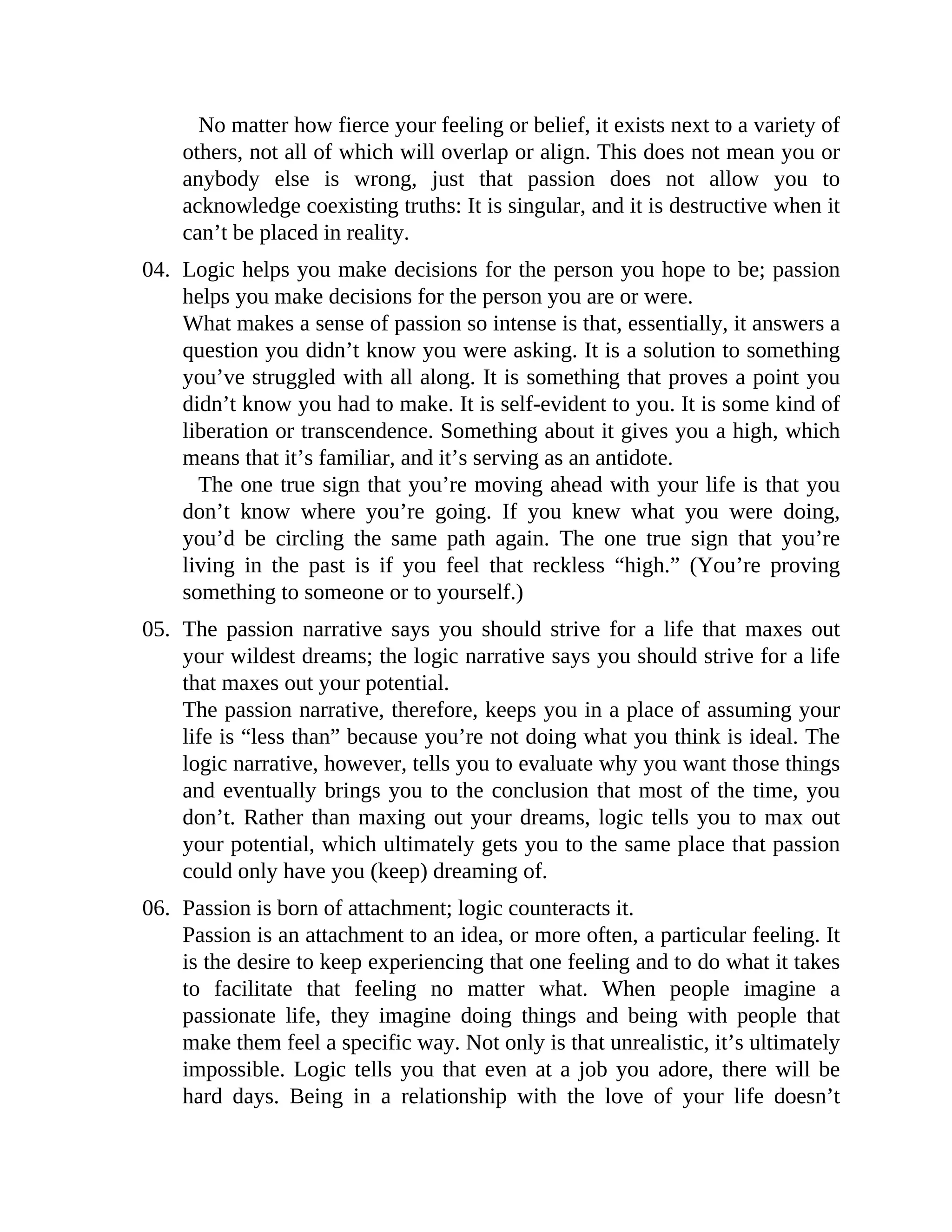 No matter how fierce your feeling or belief, it exists next to a variety of
others, not all of which will overlap or align. This does not mean you or
anybody else is wrong, just that passion does not allow you to
acknowledge coexisting truths: It is singular, and it is destructive when it
can’t be placed in reality.
04. Logic helps you make decisions for the person you hope to be; passion
helps you make decisions for the person you are or were.
What makes a sense of passion so intense is that, essentially, it answers a
question you didn’t know you were asking. It is a solution to something
you’ve struggled with all along. It is something that proves a point you
didn’t know you had to make. It is self-evident to you. It is some kind of
liberation or transcendence. Something about it gives you a high, which
means that it’s familiar, and it’s serving as an antidote.
The one true sign that you’re moving ahead with your life is that you
don’t know where you’re going. If you knew what you were doing,
you’d be circling the same path again. The one true sign that you’re
living in the past is if you feel that reckless “high.” (You’re proving
something to someone or to yourself.)
05. The passion narrative says you should strive for a life that maxes out
your wildest dreams; the logic narrative says you should strive for a life
that maxes out your potential.
The passion narrative, therefore, keeps you in a place of assuming your
life is “less than” because you’re not doing what you think is ideal. The
logic narrative, however, tells you to evaluate why you want those things
and eventually brings you to the conclusion that most of the time, you
don’t. Rather than maxing out your dreams, logic tells you to max out
your potential, which ultimately gets you to the same place that passion
could only have you (keep) dreaming of.
06. Passion is born of attachment; logic counteracts it.
Passion is an attachment to an idea, or more often, a particular feeling. It
is the desire to keep experiencing that one feeling and to do what it takes
to facilitate that feeling no matter what. When people imagine a
passionate life, they imagine doing things and being with people that
make them feel a specific way. Not only is that unrealistic, it’s ultimately
impossible. Logic tells you that even at a job you adore, there will be
hard days. Being in a relationship with the love of your life doesn’t
 