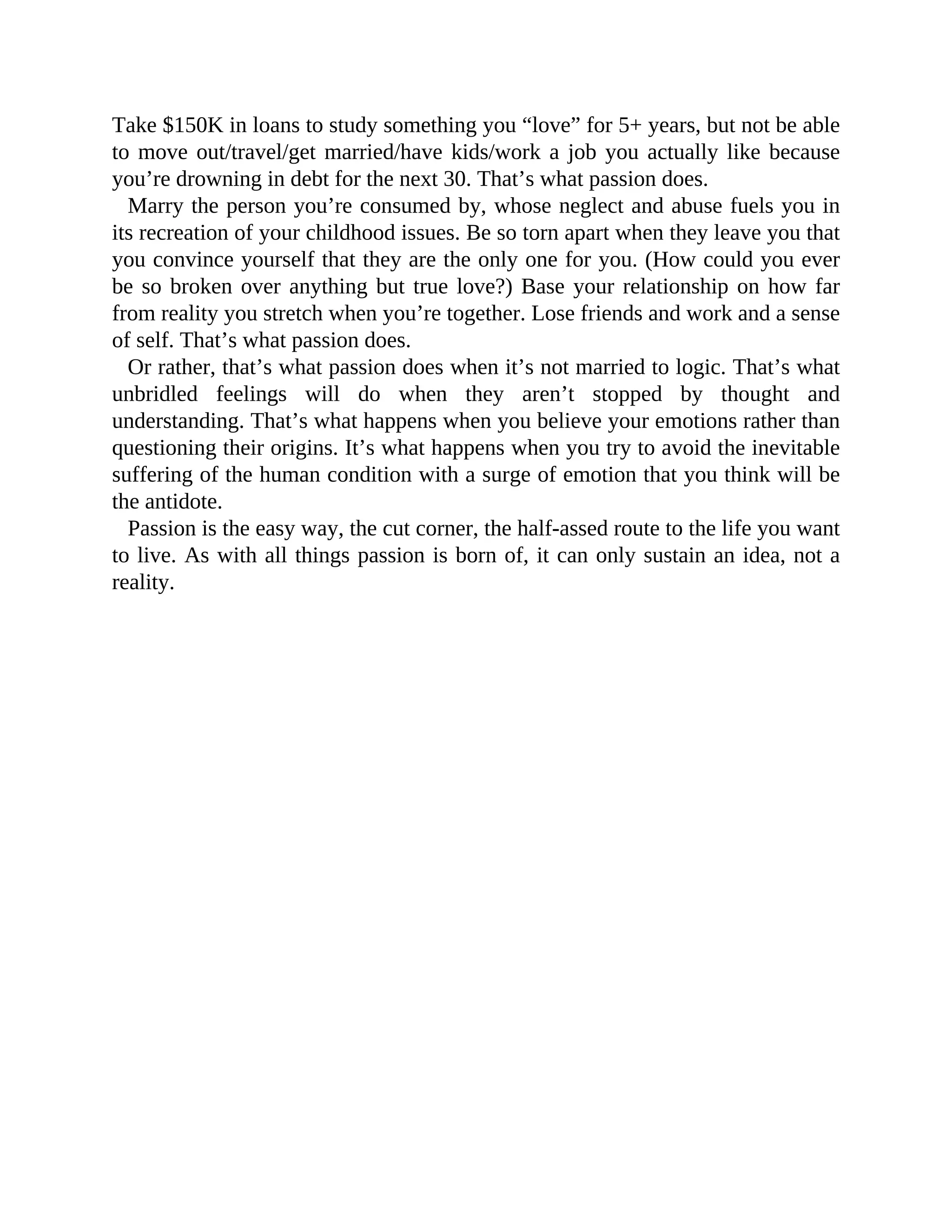 Take $150K in loans to study something you “love” for 5+ years, but not be able
to move out/travel/get married/have kids/work a job you actually like because
you’re drowning in debt for the next 30. That’s what passion does.
Marry the person you’re consumed by, whose neglect and abuse fuels you in
its recreation of your childhood issues. Be so torn apart when they leave you that
you convince yourself that they are the only one for you. (How could you ever
be so broken over anything but true love?) Base your relationship on how far
from reality you stretch when you’re together. Lose friends and work and a sense
of self. That’s what passion does.
Or rather, that’s what passion does when it’s not married to logic. That’s what
unbridled feelings will do when they aren’t stopped by thought and
understanding. That’s what happens when you believe your emotions rather than
questioning their origins. It’s what happens when you try to avoid the inevitable
suffering of the human condition with a surge of emotion that you think will be
the antidote.
Passion is the easy way, the cut corner, the half-assed route to the life you want
to live. As with all things passion is born of, it can only sustain an idea, not a
reality.
 
