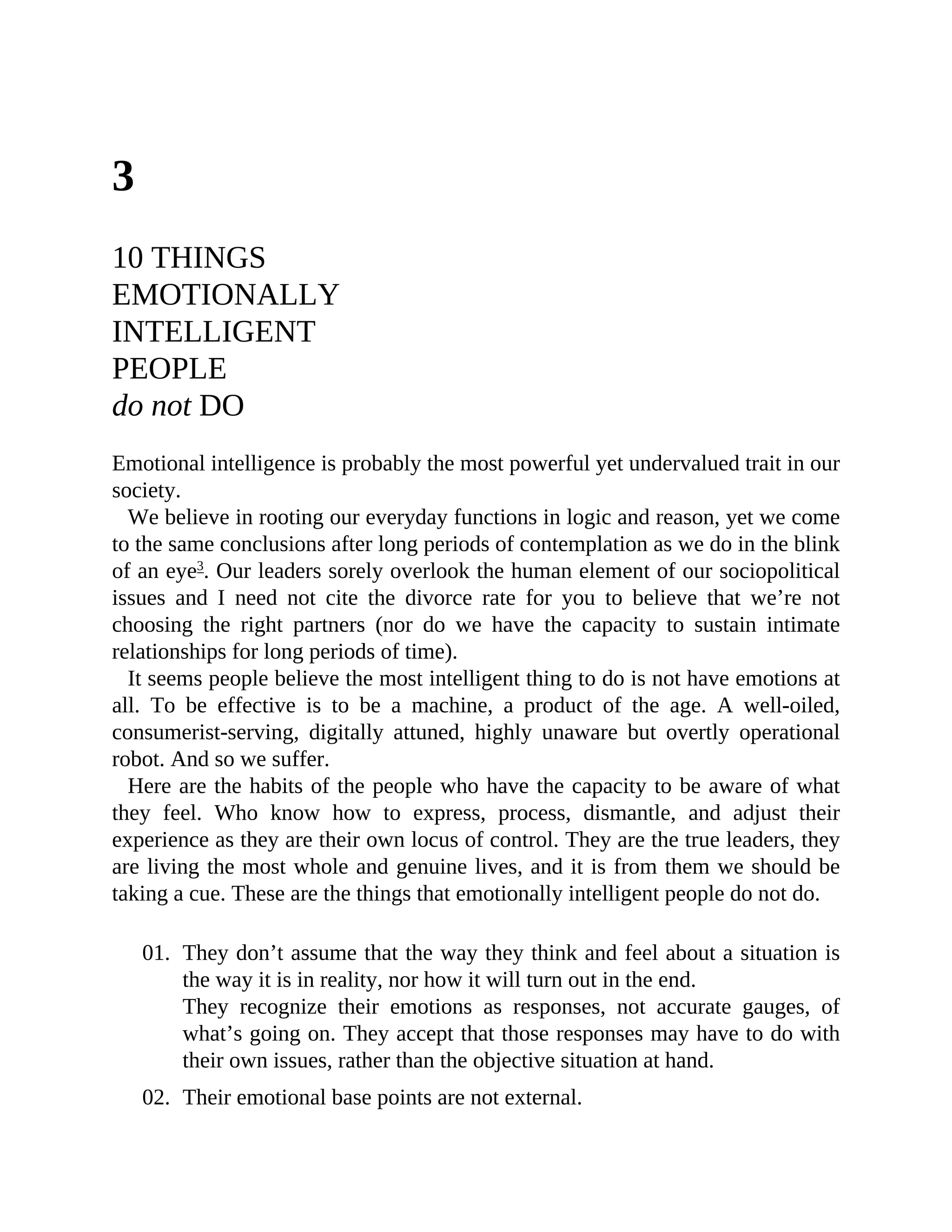 3
10 THINGS
EMOTIONALLY
INTELLIGENT
PEOPLE
do not DO
Emotional intelligence is probably the most powerful yet undervalued trait in our
society.
We believe in rooting our everyday functions in logic and reason, yet we come
to the same conclusions after long periods of contemplation as we do in the blink
of an eye3
. Our leaders sorely overlook the human element of our sociopolitical
issues and I need not cite the divorce rate for you to believe that we’re not
choosing the right partners (nor do we have the capacity to sustain intimate
relationships for long periods of time).
It seems people believe the most intelligent thing to do is not have emotions at
all. To be effective is to be a machine, a product of the age. A well-oiled,
consumerist-serving, digitally attuned, highly unaware but overtly operational
robot. And so we suffer.
Here are the habits of the people who have the capacity to be aware of what
they feel. Who know how to express, process, dismantle, and adjust their
experience as they are their own locus of control. They are the true leaders, they
are living the most whole and genuine lives, and it is from them we should be
taking a cue. These are the things that emotionally intelligent people do not do.
01. They don’t assume that the way they think and feel about a situation is
the way it is in reality, nor how it will turn out in the end.
They recognize their emotions as responses, not accurate gauges, of
what’s going on. They accept that those responses may have to do with
their own issues, rather than the objective situation at hand.
02. Their emotional base points are not external.
 