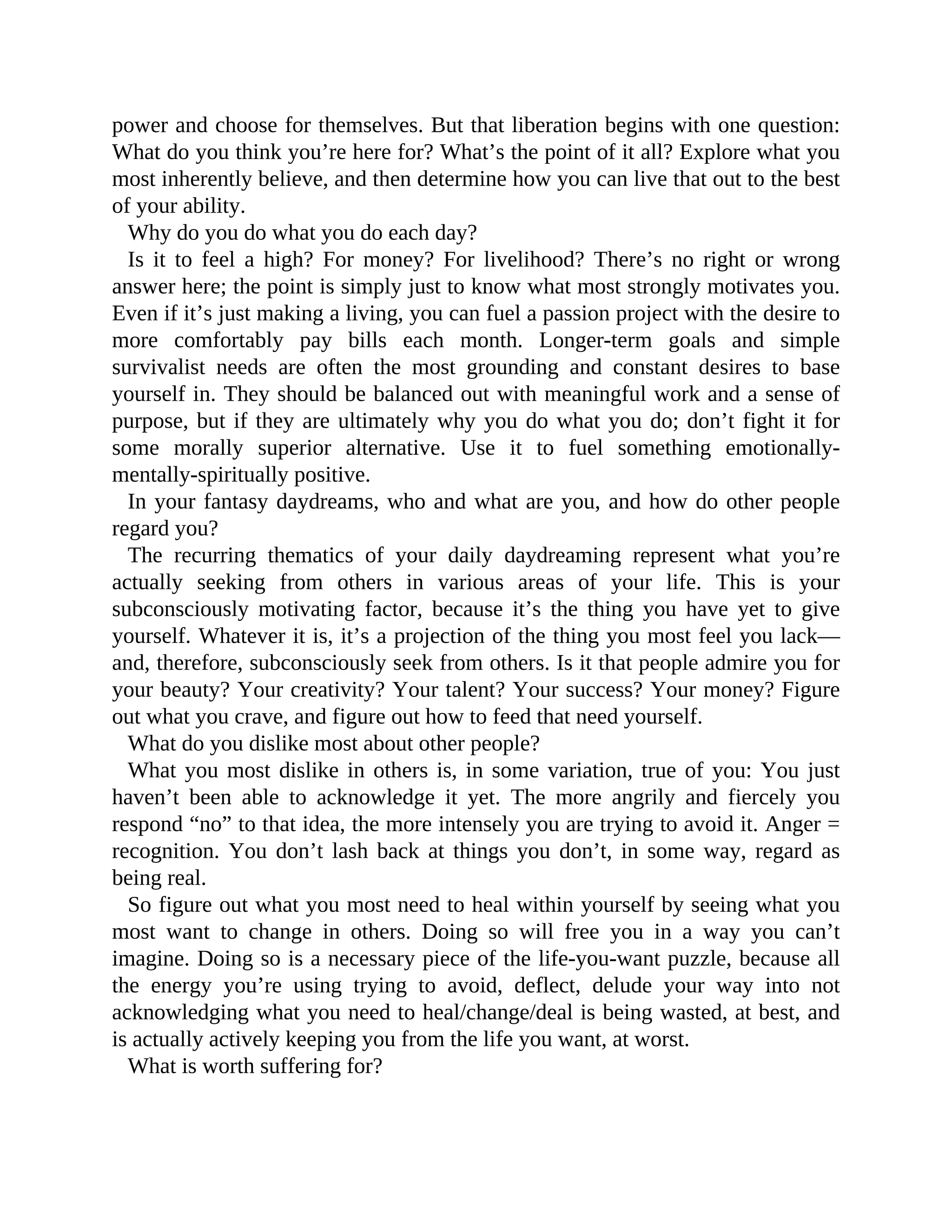 power and choose for themselves. But that liberation begins with one question:
What do you think you’re here for? What’s the point of it all? Explore what you
most inherently believe, and then determine how you can live that out to the best
of your ability.
Why do you do what you do each day?
Is it to feel a high? For money? For livelihood? There’s no right or wrong
answer here; the point is simply just to know what most strongly motivates you.
Even if it’s just making a living, you can fuel a passion project with the desire to
more comfortably pay bills each month. Longer-term goals and simple
survivalist needs are often the most grounding and constant desires to base
yourself in. They should be balanced out with meaningful work and a sense of
purpose, but if they are ultimately why you do what you do; don’t fight it for
some morally superior alternative. Use it to fuel something emotionally-
mentally-spiritually positive.
In your fantasy daydreams, who and what are you, and how do other people
regard you?
The recurring thematics of your daily daydreaming represent what you’re
actually seeking from others in various areas of your life. This is your
subconsciously motivating factor, because it’s the thing you have yet to give
yourself. Whatever it is, it’s a projection of the thing you most feel you lack—
and, therefore, subconsciously seek from others. Is it that people admire you for
your beauty? Your creativity? Your talent? Your success? Your money? Figure
out what you crave, and figure out how to feed that need yourself.
What do you dislike most about other people?
What you most dislike in others is, in some variation, true of you: You just
haven’t been able to acknowledge it yet. The more angrily and fiercely you
respond “no” to that idea, the more intensely you are trying to avoid it. Anger =
recognition. You don’t lash back at things you don’t, in some way, regard as
being real.
So figure out what you most need to heal within yourself by seeing what you
most want to change in others. Doing so will free you in a way you can’t
imagine. Doing so is a necessary piece of the life-you-want puzzle, because all
the energy you’re using trying to avoid, deflect, delude your way into not
acknowledging what you need to heal/change/deal is being wasted, at best, and
is actually actively keeping you from the life you want, at worst.
What is worth suffering for?
 