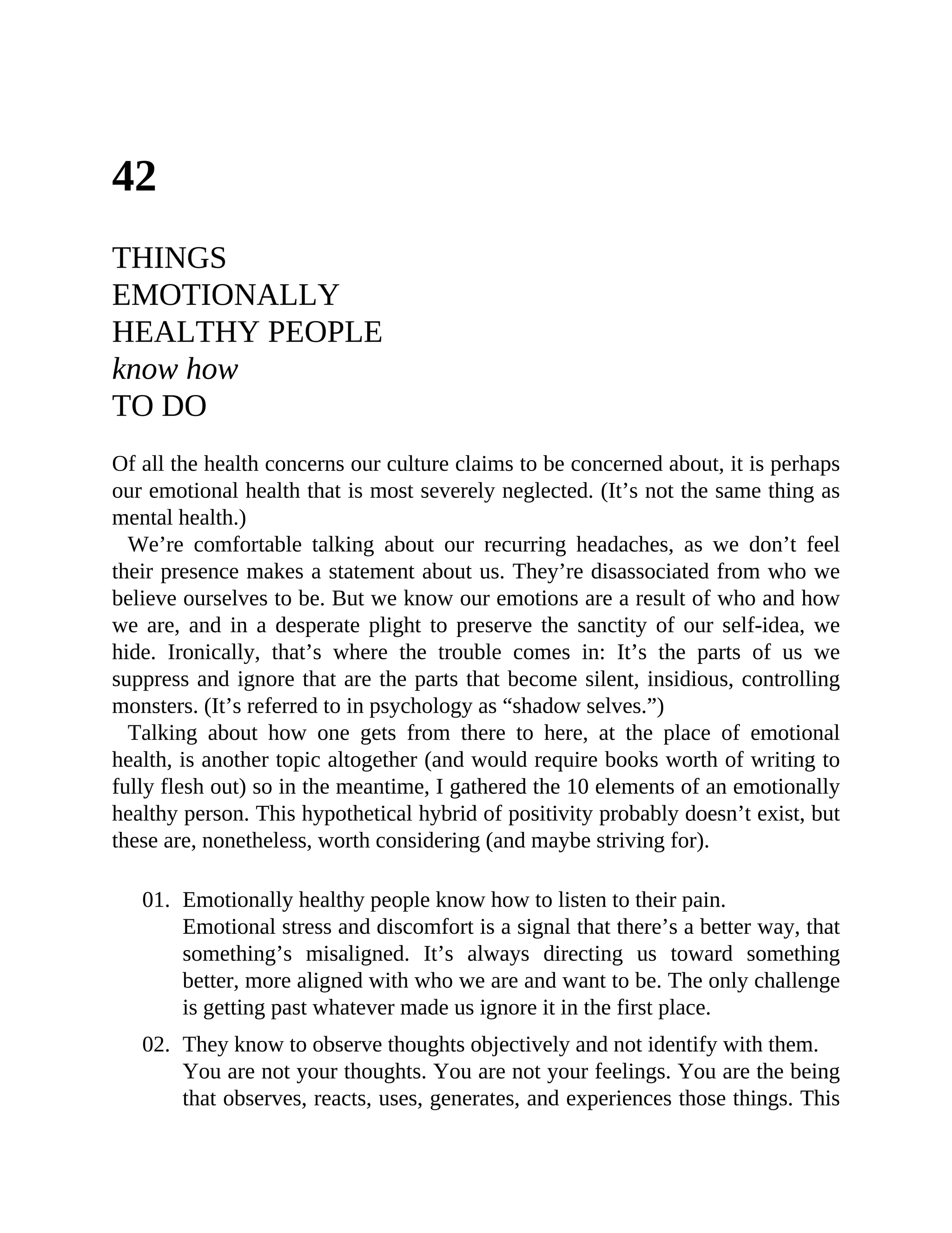 42
THINGS
EMOTIONALLY
HEALTHY PEOPLE
know how
TO DO
Of all the health concerns our culture claims to be concerned about, it is perhaps
our emotional health that is most severely neglected. (It’s not the same thing as
mental health.)
We’re comfortable talking about our recurring headaches, as we don’t feel
their presence makes a statement about us. They’re disassociated from who we
believe ourselves to be. But we know our emotions are a result of who and how
we are, and in a desperate plight to preserve the sanctity of our self-idea, we
hide. Ironically, that’s where the trouble comes in: It’s the parts of us we
suppress and ignore that are the parts that become silent, insidious, controlling
monsters. (It’s referred to in psychology as “shadow selves.”)
Talking about how one gets from there to here, at the place of emotional
health, is another topic altogether (and would require books worth of writing to
fully flesh out) so in the meantime, I gathered the 10 elements of an emotionally
healthy person. This hypothetical hybrid of positivity probably doesn’t exist, but
these are, nonetheless, worth considering (and maybe striving for).
01. Emotionally healthy people know how to listen to their pain.
Emotional stress and discomfort is a signal that there’s a better way, that
something’s misaligned. It’s always directing us toward something
better, more aligned with who we are and want to be. The only challenge
is getting past whatever made us ignore it in the first place.
02. They know to observe thoughts objectively and not identify with them.
You are not your thoughts. You are not your feelings. You are the being
that observes, reacts, uses, generates, and experiences those things. This
 