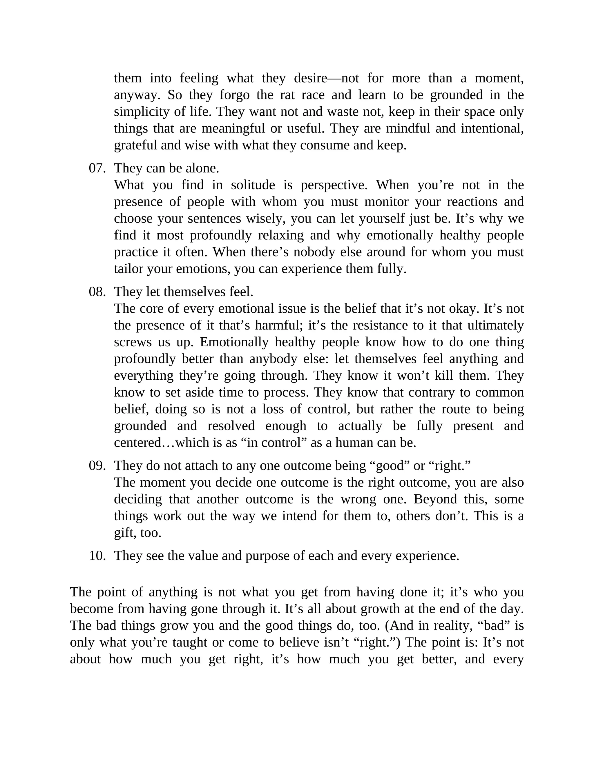 them into feeling what they desire—not for more than a moment,
anyway. So they forgo the rat race and learn to be grounded in the
simplicity of life. They want not and waste not, keep in their space only
things that are meaningful or useful. They are mindful and intentional,
grateful and wise with what they consume and keep.
07. They can be alone.
What you find in solitude is perspective. When you’re not in the
presence of people with whom you must monitor your reactions and
choose your sentences wisely, you can let yourself just be. It’s why we
find it most profoundly relaxing and why emotionally healthy people
practice it often. When there’s nobody else around for whom you must
tailor your emotions, you can experience them fully.
08. They let themselves feel.
The core of every emotional issue is the belief that it’s not okay. It’s not
the presence of it that’s harmful; it’s the resistance to it that ultimately
screws us up. Emotionally healthy people know how to do one thing
profoundly better than anybody else: let themselves feel anything and
everything they’re going through. They know it won’t kill them. They
know to set aside time to process. They know that contrary to common
belief, doing so is not a loss of control, but rather the route to being
grounded and resolved enough to actually be fully present and
centered…which is as “in control” as a human can be.
09. They do not attach to any one outcome being “good” or “right.”
The moment you decide one outcome is the right outcome, you are also
deciding that another outcome is the wrong one. Beyond this, some
things work out the way we intend for them to, others don’t. This is a
gift, too.
10. They see the value and purpose of each and every experience.
The point of anything is not what you get from having done it; it’s who you
become from having gone through it. It’s all about growth at the end of the day.
The bad things grow you and the good things do, too. (And in reality, “bad” is
only what you’re taught or come to believe isn’t “right.”) The point is: It’s not
about how much you get right, it’s how much you get better, and every
 