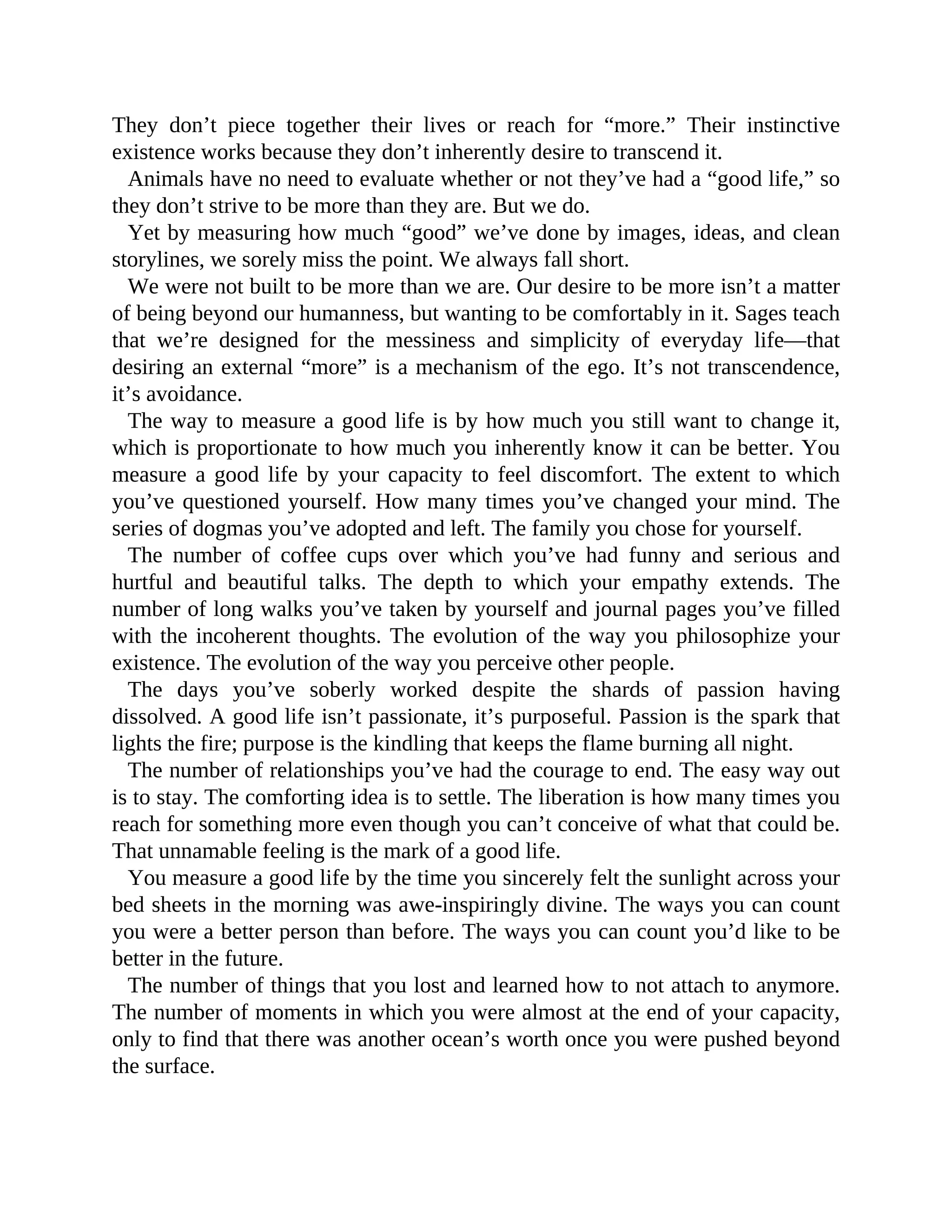 They don’t piece together their lives or reach for “more.” Their instinctive
existence works because they don’t inherently desire to transcend it.
Animals have no need to evaluate whether or not they’ve had a “good life,” so
they don’t strive to be more than they are. But we do.
Yet by measuring how much “good” we’ve done by images, ideas, and clean
storylines, we sorely miss the point. We always fall short.
We were not built to be more than we are. Our desire to be more isn’t a matter
of being beyond our humanness, but wanting to be comfortably in it. Sages teach
that we’re designed for the messiness and simplicity of everyday life—that
desiring an external “more” is a mechanism of the ego. It’s not transcendence,
it’s avoidance.
The way to measure a good life is by how much you still want to change it,
which is proportionate to how much you inherently know it can be better. You
measure a good life by your capacity to feel discomfort. The extent to which
you’ve questioned yourself. How many times you’ve changed your mind. The
series of dogmas you’ve adopted and left. The family you chose for yourself.
The number of coffee cups over which you’ve had funny and serious and
hurtful and beautiful talks. The depth to which your empathy extends. The
number of long walks you’ve taken by yourself and journal pages you’ve filled
with the incoherent thoughts. The evolution of the way you philosophize your
existence. The evolution of the way you perceive other people.
The days you’ve soberly worked despite the shards of passion having
dissolved. A good life isn’t passionate, it’s purposeful. Passion is the spark that
lights the fire; purpose is the kindling that keeps the flame burning all night.
The number of relationships you’ve had the courage to end. The easy way out
is to stay. The comforting idea is to settle. The liberation is how many times you
reach for something more even though you can’t conceive of what that could be.
That unnamable feeling is the mark of a good life.
You measure a good life by the time you sincerely felt the sunlight across your
bed sheets in the morning was awe-inspiringly divine. The ways you can count
you were a better person than before. The ways you can count you’d like to be
better in the future.
The number of things that you lost and learned how to not attach to anymore.
The number of moments in which you were almost at the end of your capacity,
only to find that there was another ocean’s worth once you were pushed beyond
the surface.
 