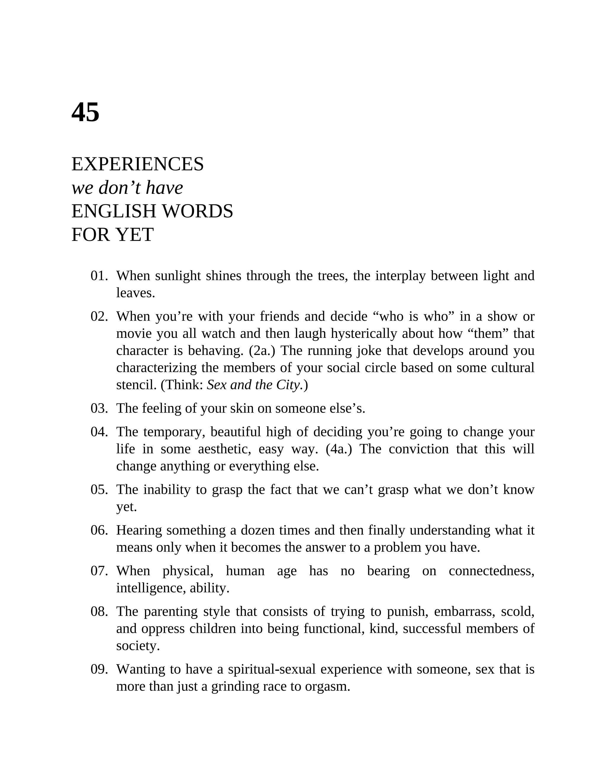 45
EXPERIENCES
we don’t have
ENGLISH WORDS
FOR YET
01. When sunlight shines through the trees, the interplay between light and
leaves.
02. When you’re with your friends and decide “who is who” in a show or
movie you all watch and then laugh hysterically about how “them” that
character is behaving. (2a.) The running joke that develops around you
characterizing the members of your social circle based on some cultural
stencil. (Think: Sex and the City.)
03. The feeling of your skin on someone else’s.
04. The temporary, beautiful high of deciding you’re going to change your
life in some aesthetic, easy way. (4a.) The conviction that this will
change anything or everything else.
05. The inability to grasp the fact that we can’t grasp what we don’t know
yet.
06. Hearing something a dozen times and then finally understanding what it
means only when it becomes the answer to a problem you have.
07. When physical, human age has no bearing on connectedness,
intelligence, ability.
08. The parenting style that consists of trying to punish, embarrass, scold,
and oppress children into being functional, kind, successful members of
society.
09. Wanting to have a spiritual-sexual experience with someone, sex that is
more than just a grinding race to orgasm.
 