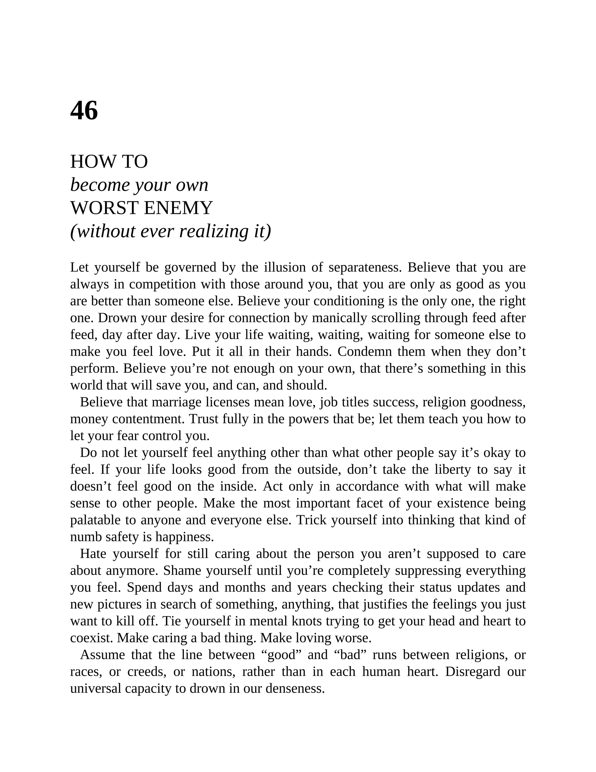46
HOW TO
become your own
WORST ENEMY
(without ever realizing it)
Let yourself be governed by the illusion of separateness. Believe that you are
always in competition with those around you, that you are only as good as you
are better than someone else. Believe your conditioning is the only one, the right
one. Drown your desire for connection by manically scrolling through feed after
feed, day after day. Live your life waiting, waiting, waiting for someone else to
make you feel love. Put it all in their hands. Condemn them when they don’t
perform. Believe you’re not enough on your own, that there’s something in this
world that will save you, and can, and should.
Believe that marriage licenses mean love, job titles success, religion goodness,
money contentment. Trust fully in the powers that be; let them teach you how to
let your fear control you.
Do not let yourself feel anything other than what other people say it’s okay to
feel. If your life looks good from the outside, don’t take the liberty to say it
doesn’t feel good on the inside. Act only in accordance with what will make
sense to other people. Make the most important facet of your existence being
palatable to anyone and everyone else. Trick yourself into thinking that kind of
numb safety is happiness.
Hate yourself for still caring about the person you aren’t supposed to care
about anymore. Shame yourself until you’re completely suppressing everything
you feel. Spend days and months and years checking their status updates and
new pictures in search of something, anything, that justifies the feelings you just
want to kill off. Tie yourself in mental knots trying to get your head and heart to
coexist. Make caring a bad thing. Make loving worse.
Assume that the line between “good” and “bad” runs between religions, or
races, or creeds, or nations, rather than in each human heart. Disregard our
universal capacity to drown in our denseness.
 