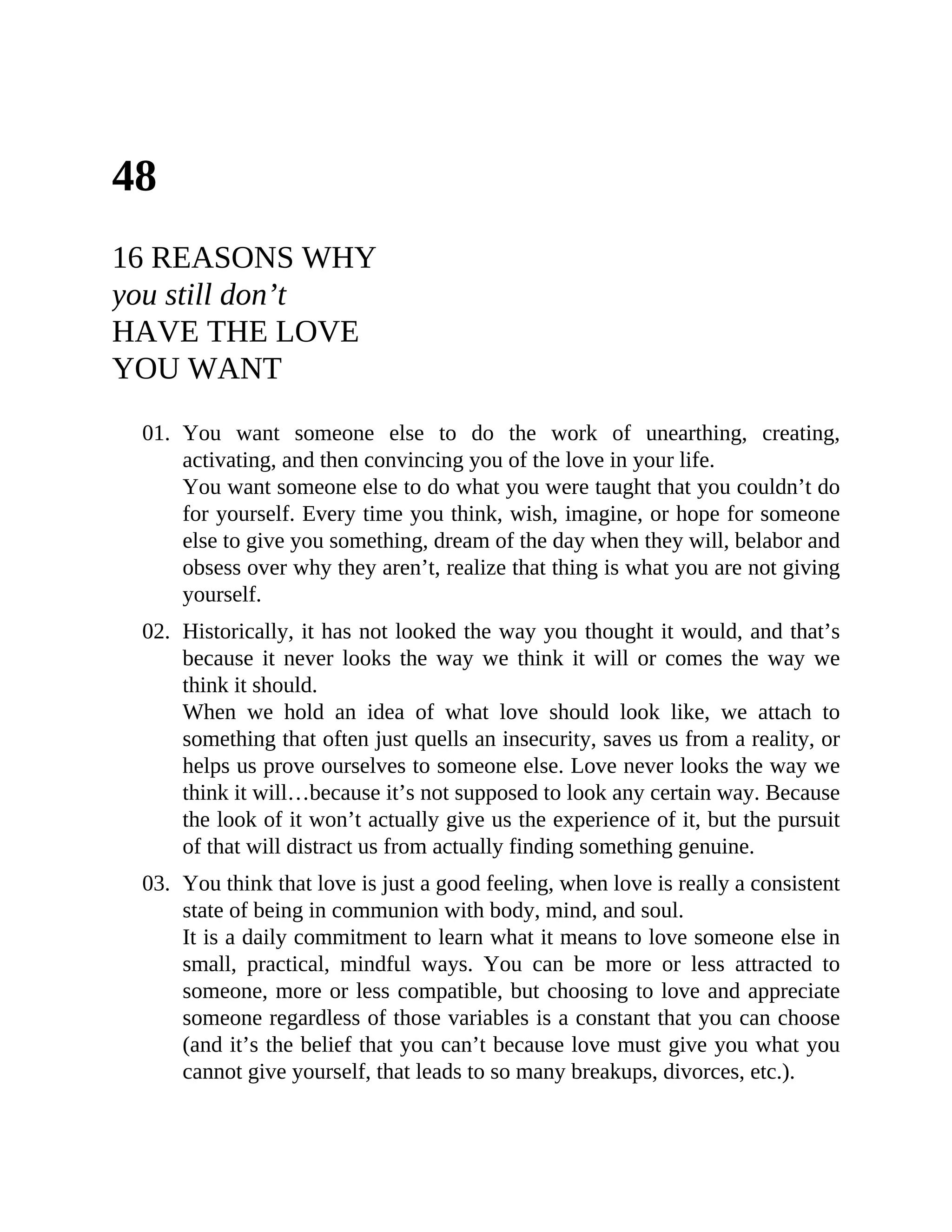 48
16 REASONS WHY
you still don’t
HAVE THE LOVE
YOU WANT
01. You want someone else to do the work of unearthing, creating,
activating, and then convincing you of the love in your life.
You want someone else to do what you were taught that you couldn’t do
for yourself. Every time you think, wish, imagine, or hope for someone
else to give you something, dream of the day when they will, belabor and
obsess over why they aren’t, realize that thing is what you are not giving
yourself.
02. Historically, it has not looked the way you thought it would, and that’s
because it never looks the way we think it will or comes the way we
think it should.
When we hold an idea of what love should look like, we attach to
something that often just quells an insecurity, saves us from a reality, or
helps us prove ourselves to someone else. Love never looks the way we
think it will…because it’s not supposed to look any certain way. Because
the look of it won’t actually give us the experience of it, but the pursuit
of that will distract us from actually finding something genuine.
03. You think that love is just a good feeling, when love is really a consistent
state of being in communion with body, mind, and soul.
It is a daily commitment to learn what it means to love someone else in
small, practical, mindful ways. You can be more or less attracted to
someone, more or less compatible, but choosing to love and appreciate
someone regardless of those variables is a constant that you can choose
(and it’s the belief that you can’t because love must give you what you
cannot give yourself, that leads to so many breakups, divorces, etc.).
 