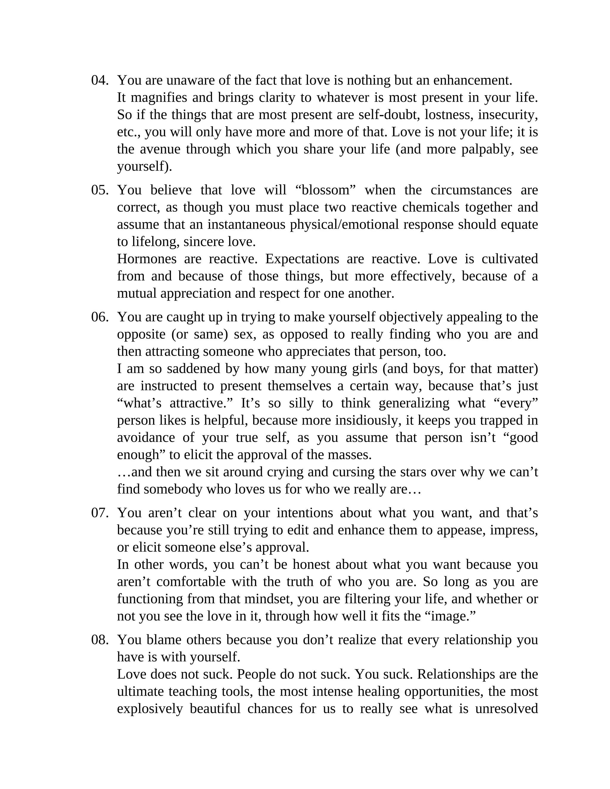 04. You are unaware of the fact that love is nothing but an enhancement.
It magnifies and brings clarity to whatever is most present in your life.
So if the things that are most present are self-doubt, lostness, insecurity,
etc., you will only have more and more of that. Love is not your life; it is
the avenue through which you share your life (and more palpably, see
yourself).
05. You believe that love will “blossom” when the circumstances are
correct, as though you must place two reactive chemicals together and
assume that an instantaneous physical/emotional response should equate
to lifelong, sincere love.
Hormones are reactive. Expectations are reactive. Love is cultivated
from and because of those things, but more effectively, because of a
mutual appreciation and respect for one another.
06. You are caught up in trying to make yourself objectively appealing to the
opposite (or same) sex, as opposed to really finding who you are and
then attracting someone who appreciates that person, too.
I am so saddened by how many young girls (and boys, for that matter)
are instructed to present themselves a certain way, because that’s just
“what’s attractive.” It’s so silly to think generalizing what “every”
person likes is helpful, because more insidiously, it keeps you trapped in
avoidance of your true self, as you assume that person isn’t “good
enough” to elicit the approval of the masses.
…and then we sit around crying and cursing the stars over why we can’t
find somebody who loves us for who we really are…
07. You aren’t clear on your intentions about what you want, and that’s
because you’re still trying to edit and enhance them to appease, impress,
or elicit someone else’s approval.
In other words, you can’t be honest about what you want because you
aren’t comfortable with the truth of who you are. So long as you are
functioning from that mindset, you are filtering your life, and whether or
not you see the love in it, through how well it fits the “image.”
08. You blame others because you don’t realize that every relationship you
have is with yourself.
Love does not suck. People do not suck. You suck. Relationships are the
ultimate teaching tools, the most intense healing opportunities, the most
explosively beautiful chances for us to really see what is unresolved
 