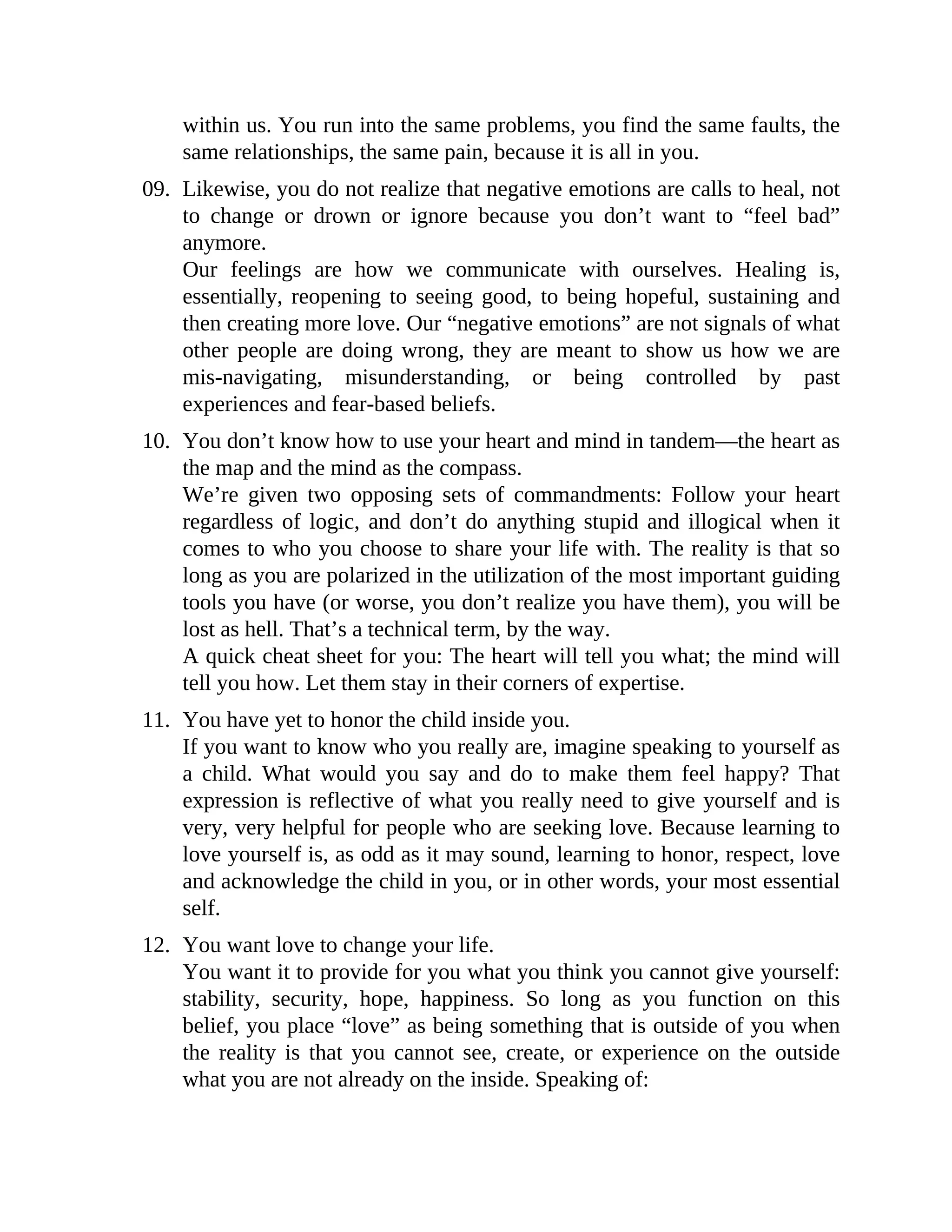 within us. You run into the same problems, you find the same faults, the
same relationships, the same pain, because it is all in you.
09. Likewise, you do not realize that negative emotions are calls to heal, not
to change or drown or ignore because you don’t want to “feel bad”
anymore.
Our feelings are how we communicate with ourselves. Healing is,
essentially, reopening to seeing good, to being hopeful, sustaining and
then creating more love. Our “negative emotions” are not signals of what
other people are doing wrong, they are meant to show us how we are
mis-navigating, misunderstanding, or being controlled by past
experiences and fear-based beliefs.
10. You don’t know how to use your heart and mind in tandem—the heart as
the map and the mind as the compass.
We’re given two opposing sets of commandments: Follow your heart
regardless of logic, and don’t do anything stupid and illogical when it
comes to who you choose to share your life with. The reality is that so
long as you are polarized in the utilization of the most important guiding
tools you have (or worse, you don’t realize you have them), you will be
lost as hell. That’s a technical term, by the way.
A quick cheat sheet for you: The heart will tell you what; the mind will
tell you how. Let them stay in their corners of expertise.
11. You have yet to honor the child inside you.
If you want to know who you really are, imagine speaking to yourself as
a child. What would you say and do to make them feel happy? That
expression is reflective of what you really need to give yourself and is
very, very helpful for people who are seeking love. Because learning to
love yourself is, as odd as it may sound, learning to honor, respect, love
and acknowledge the child in you, or in other words, your most essential
self.
12. You want love to change your life.
You want it to provide for you what you think you cannot give yourself:
stability, security, hope, happiness. So long as you function on this
belief, you place “love” as being something that is outside of you when
the reality is that you cannot see, create, or experience on the outside
what you are not already on the inside. Speaking of:
 