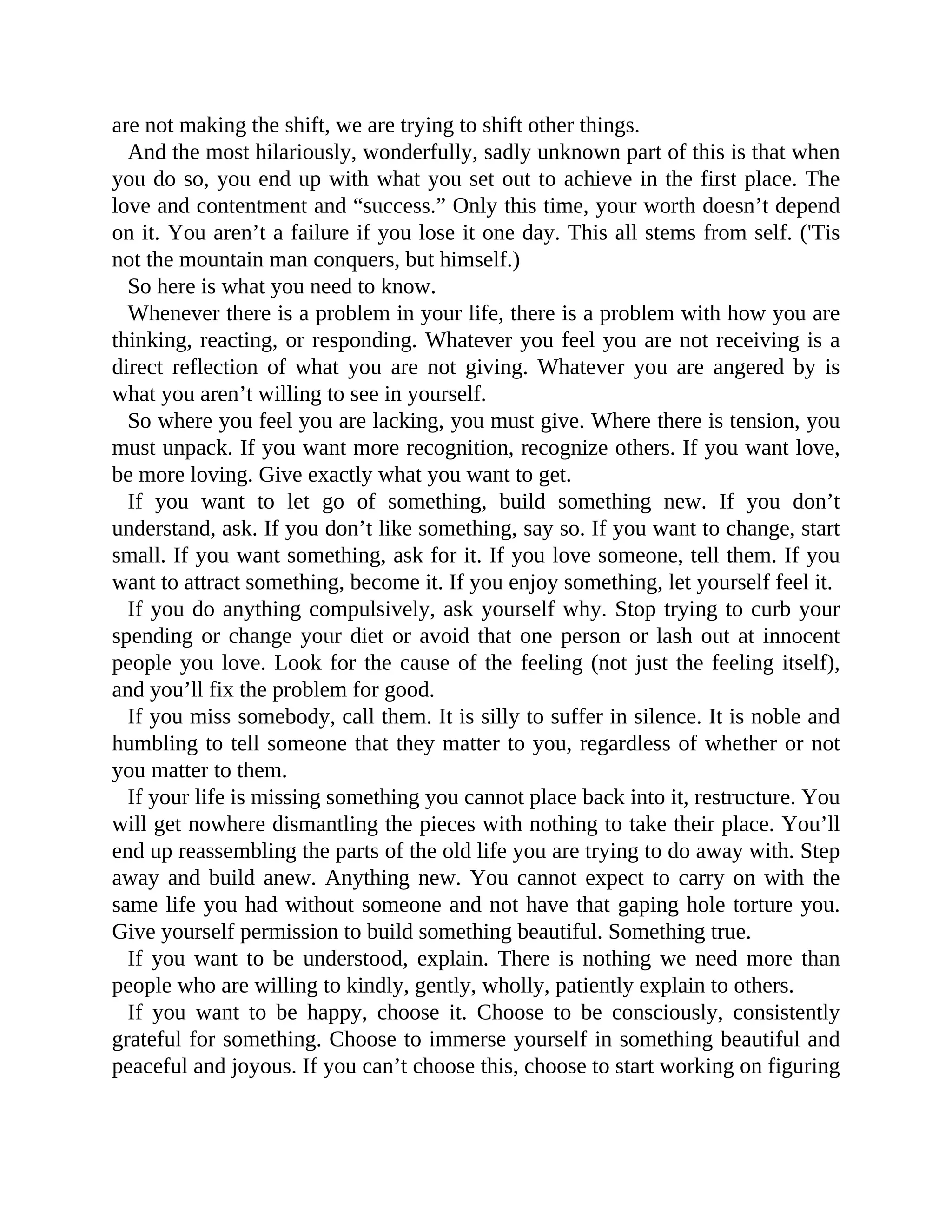 are not making the shift, we are trying to shift other things.
And the most hilariously, wonderfully, sadly unknown part of this is that when
you do so, you end up with what you set out to achieve in the first place. The
love and contentment and “success.” Only this time, your worth doesn’t depend
on it. You aren’t a failure if you lose it one day. This all stems from self. ('Tis
not the mountain man conquers, but himself.)
So here is what you need to know.
Whenever there is a problem in your life, there is a problem with how you are
thinking, reacting, or responding. Whatever you feel you are not receiving is a
direct reflection of what you are not giving. Whatever you are angered by is
what you aren’t willing to see in yourself.
So where you feel you are lacking, you must give. Where there is tension, you
must unpack. If you want more recognition, recognize others. If you want love,
be more loving. Give exactly what you want to get.
If you want to let go of something, build something new. If you don’t
understand, ask. If you don’t like something, say so. If you want to change, start
small. If you want something, ask for it. If you love someone, tell them. If you
want to attract something, become it. If you enjoy something, let yourself feel it.
If you do anything compulsively, ask yourself why. Stop trying to curb your
spending or change your diet or avoid that one person or lash out at innocent
people you love. Look for the cause of the feeling (not just the feeling itself),
and you’ll fix the problem for good.
If you miss somebody, call them. It is silly to suffer in silence. It is noble and
humbling to tell someone that they matter to you, regardless of whether or not
you matter to them.
If your life is missing something you cannot place back into it, restructure. You
will get nowhere dismantling the pieces with nothing to take their place. You’ll
end up reassembling the parts of the old life you are trying to do away with. Step
away and build anew. Anything new. You cannot expect to carry on with the
same life you had without someone and not have that gaping hole torture you.
Give yourself permission to build something beautiful. Something true.
If you want to be understood, explain. There is nothing we need more than
people who are willing to kindly, gently, wholly, patiently explain to others.
If you want to be happy, choose it. Choose to be consciously, consistently
grateful for something. Choose to immerse yourself in something beautiful and
peaceful and joyous. If you can’t choose this, choose to start working on figuring
 