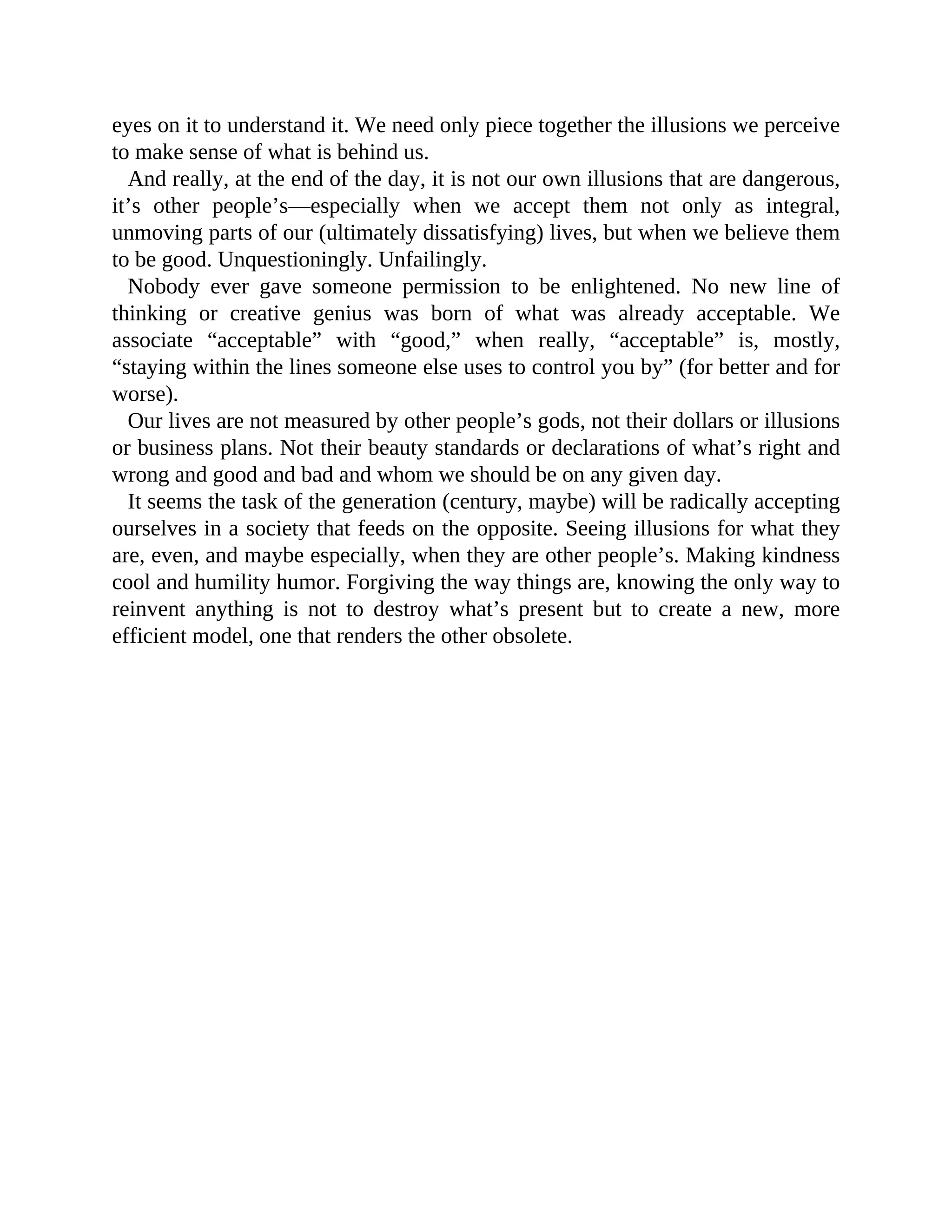 eyes on it to understand it. We need only piece together the illusions we perceive
to make sense of what is behind us.
And really, at the end of the day, it is not our own illusions that are dangerous,
it’s other people’s—especially when we accept them not only as integral,
unmoving parts of our (ultimately dissatisfying) lives, but when we believe them
to be good. Unquestioningly. Unfailingly.
Nobody ever gave someone permission to be enlightened. No new line of
thinking or creative genius was born of what was already acceptable. We
associate “acceptable” with “good,” when really, “acceptable” is, mostly,
“staying within the lines someone else uses to control you by” (for better and for
worse).
Our lives are not measured by other people’s gods, not their dollars or illusions
or business plans. Not their beauty standards or declarations of what’s right and
wrong and good and bad and whom we should be on any given day.
It seems the task of the generation (century, maybe) will be radically accepting
ourselves in a society that feeds on the opposite. Seeing illusions for what they
are, even, and maybe especially, when they are other people’s. Making kindness
cool and humility humor. Forgiving the way things are, knowing the only way to
reinvent anything is not to destroy what’s present but to create a new, more
efficient model, one that renders the other obsolete.
 
