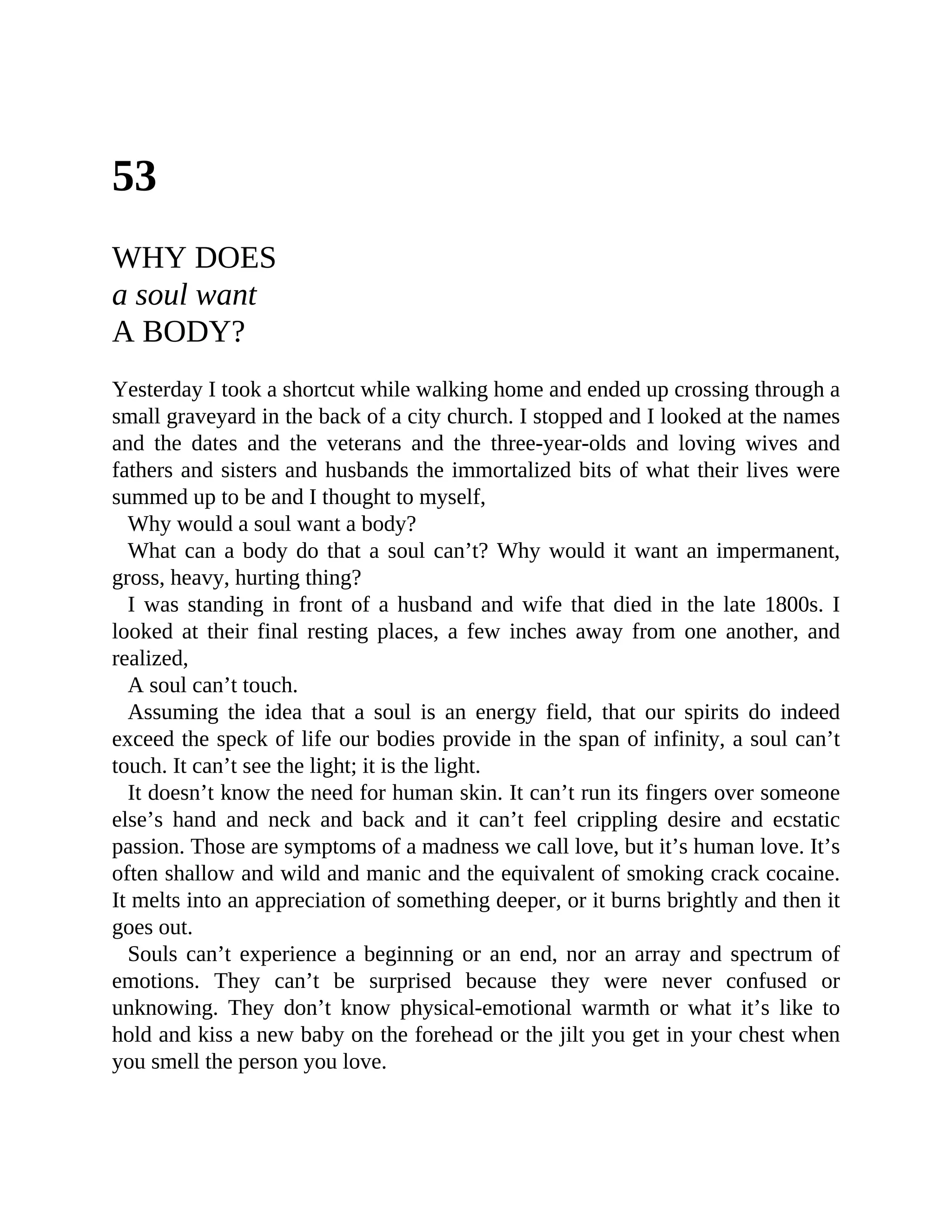 53
WHY DOES
a soul want
A BODY?
Yesterday I took a shortcut while walking home and ended up crossing through a
small graveyard in the back of a city church. I stopped and I looked at the names
and the dates and the veterans and the three-year-olds and loving wives and
fathers and sisters and husbands the immortalized bits of what their lives were
summed up to be and I thought to myself,
Why would a soul want a body?
What can a body do that a soul can’t? Why would it want an impermanent,
gross, heavy, hurting thing?
I was standing in front of a husband and wife that died in the late 1800s. I
looked at their final resting places, a few inches away from one another, and
realized,
A soul can’t touch.
Assuming the idea that a soul is an energy field, that our spirits do indeed
exceed the speck of life our bodies provide in the span of infinity, a soul can’t
touch. It can’t see the light; it is the light.
It doesn’t know the need for human skin. It can’t run its fingers over someone
else’s hand and neck and back and it can’t feel crippling desire and ecstatic
passion. Those are symptoms of a madness we call love, but it’s human love. It’s
often shallow and wild and manic and the equivalent of smoking crack cocaine.
It melts into an appreciation of something deeper, or it burns brightly and then it
goes out.
Souls can’t experience a beginning or an end, nor an array and spectrum of
emotions. They can’t be surprised because they were never confused or
unknowing. They don’t know physical-emotional warmth or what it’s like to
hold and kiss a new baby on the forehead or the jilt you get in your chest when
you smell the person you love.
 