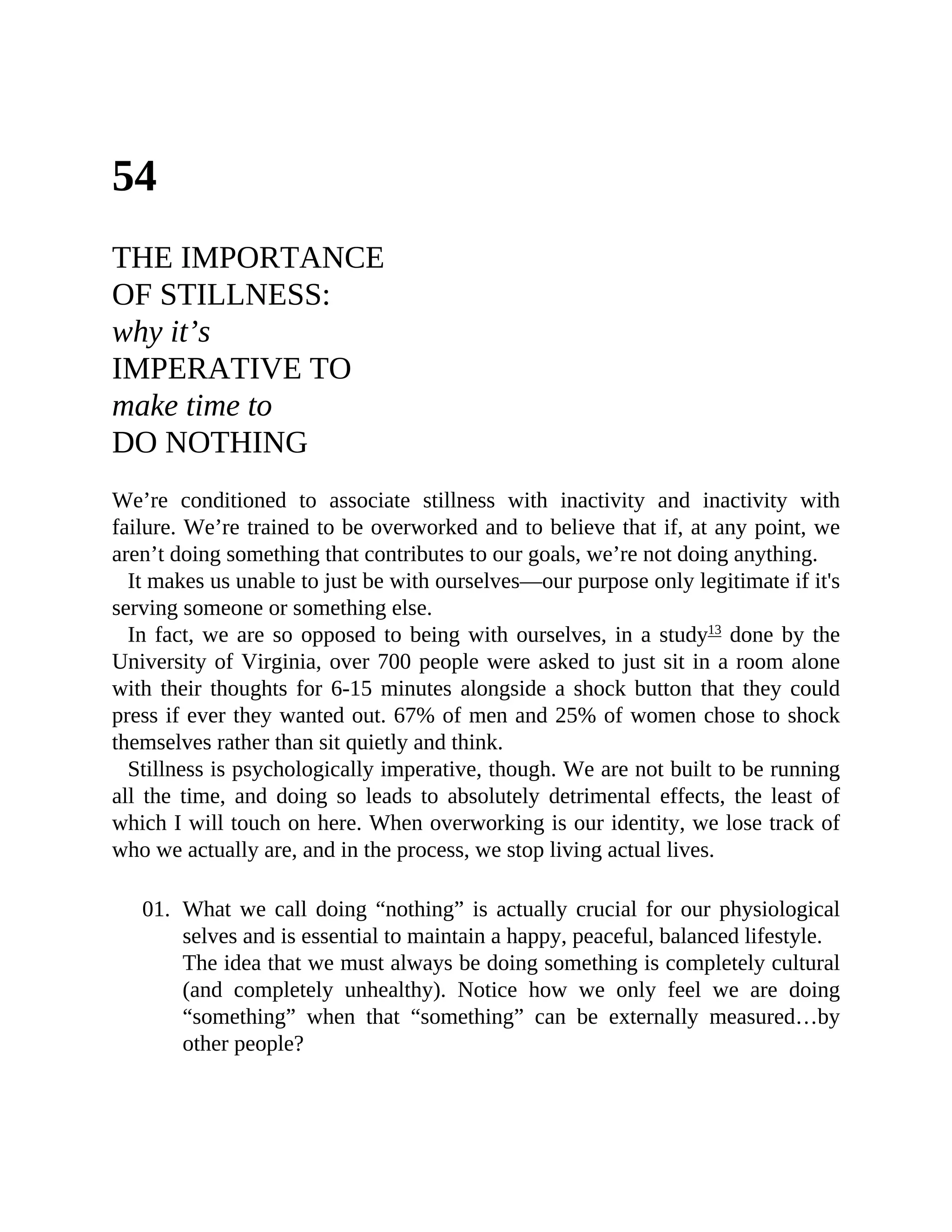 54
THE IMPORTANCE
OF STILLNESS:
why it’s
IMPERATIVE TO
make time to
DO NOTHING
We’re conditioned to associate stillness with inactivity and inactivity with
failure. We’re trained to be overworked and to believe that if, at any point, we
aren’t doing something that contributes to our goals, we’re not doing anything.
It makes us unable to just be with ourselves—our purpose only legitimate if it's
serving someone or something else.
In fact, we are so opposed to being with ourselves, in a study13
done by the
University of Virginia, over 700 people were asked to just sit in a room alone
with their thoughts for 6-15 minutes alongside a shock button that they could
press if ever they wanted out. 67% of men and 25% of women chose to shock
themselves rather than sit quietly and think.
Stillness is psychologically imperative, though. We are not built to be running
all the time, and doing so leads to absolutely detrimental effects, the least of
which I will touch on here. When overworking is our identity, we lose track of
who we actually are, and in the process, we stop living actual lives.
01. What we call doing “nothing” is actually crucial for our physiological
selves and is essential to maintain a happy, peaceful, balanced lifestyle.
The idea that we must always be doing something is completely cultural
(and completely unhealthy). Notice how we only feel we are doing
“something” when that “something” can be externally measured…by
other people?
 
