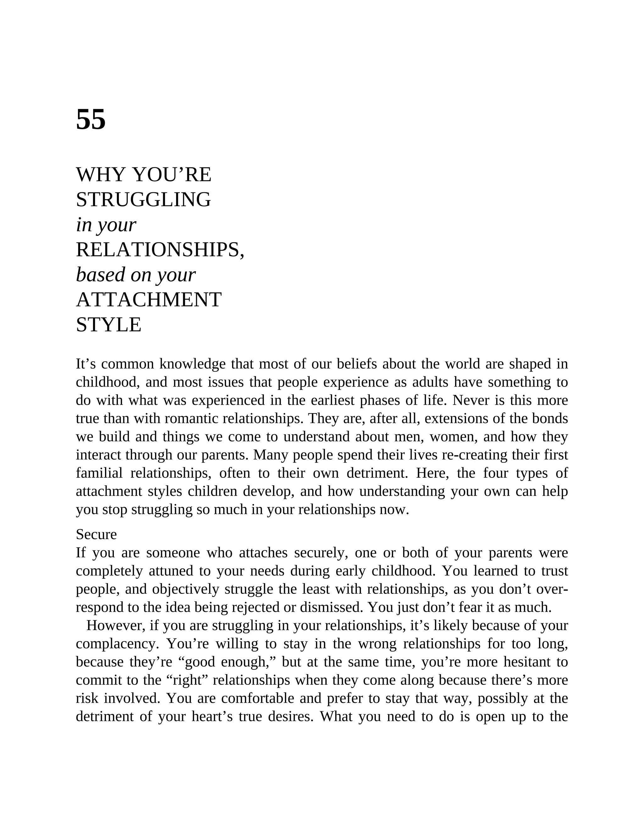 55
WHY YOU’RE
STRUGGLING
in your
RELATIONSHIPS,
based on your
ATTACHMENT
STYLE
It’s common knowledge that most of our beliefs about the world are shaped in
childhood, and most issues that people experience as adults have something to
do with what was experienced in the earliest phases of life. Never is this more
true than with romantic relationships. They are, after all, extensions of the bonds
we build and things we come to understand about men, women, and how they
interact through our parents. Many people spend their lives re-creating their first
familial relationships, often to their own detriment. Here, the four types of
attachment styles children develop, and how understanding your own can help
you stop struggling so much in your relationships now.
Secure
If you are someone who attaches securely, one or both of your parents were
completely attuned to your needs during early childhood. You learned to trust
people, and objectively struggle the least with relationships, as you don’t over-
respond to the idea being rejected or dismissed. You just don’t fear it as much.
However, if you are struggling in your relationships, it’s likely because of your
complacency. You’re willing to stay in the wrong relationships for too long,
because they’re “good enough,” but at the same time, you’re more hesitant to
commit to the “right” relationships when they come along because there’s more
risk involved. You are comfortable and prefer to stay that way, possibly at the
detriment of your heart’s true desires. What you need to do is open up to the
 