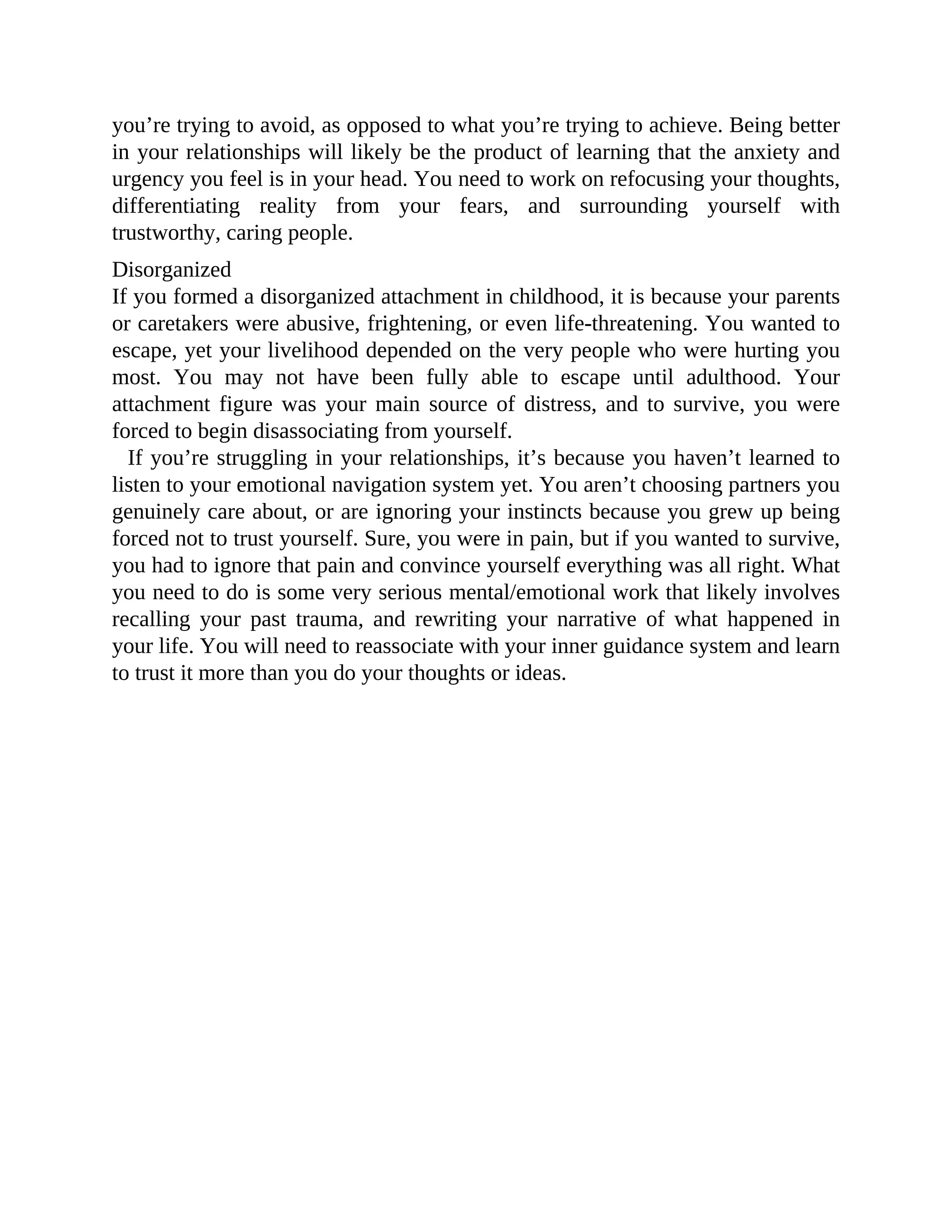 you’re trying to avoid, as opposed to what you’re trying to achieve. Being better
in your relationships will likely be the product of learning that the anxiety and
urgency you feel is in your head. You need to work on refocusing your thoughts,
differentiating reality from your fears, and surrounding yourself with
trustworthy, caring people.
Disorganized
If you formed a disorganized attachment in childhood, it is because your parents
or caretakers were abusive, frightening, or even life-threatening. You wanted to
escape, yet your livelihood depended on the very people who were hurting you
most. You may not have been fully able to escape until adulthood. Your
attachment figure was your main source of distress, and to survive, you were
forced to begin disassociating from yourself.
If you’re struggling in your relationships, it’s because you haven’t learned to
listen to your emotional navigation system yet. You aren’t choosing partners you
genuinely care about, or are ignoring your instincts because you grew up being
forced not to trust yourself. Sure, you were in pain, but if you wanted to survive,
you had to ignore that pain and convince yourself everything was all right. What
you need to do is some very serious mental/emotional work that likely involves
recalling your past trauma, and rewriting your narrative of what happened in
your life. You will need to reassociate with your inner guidance system and learn
to trust it more than you do your thoughts or ideas.
 