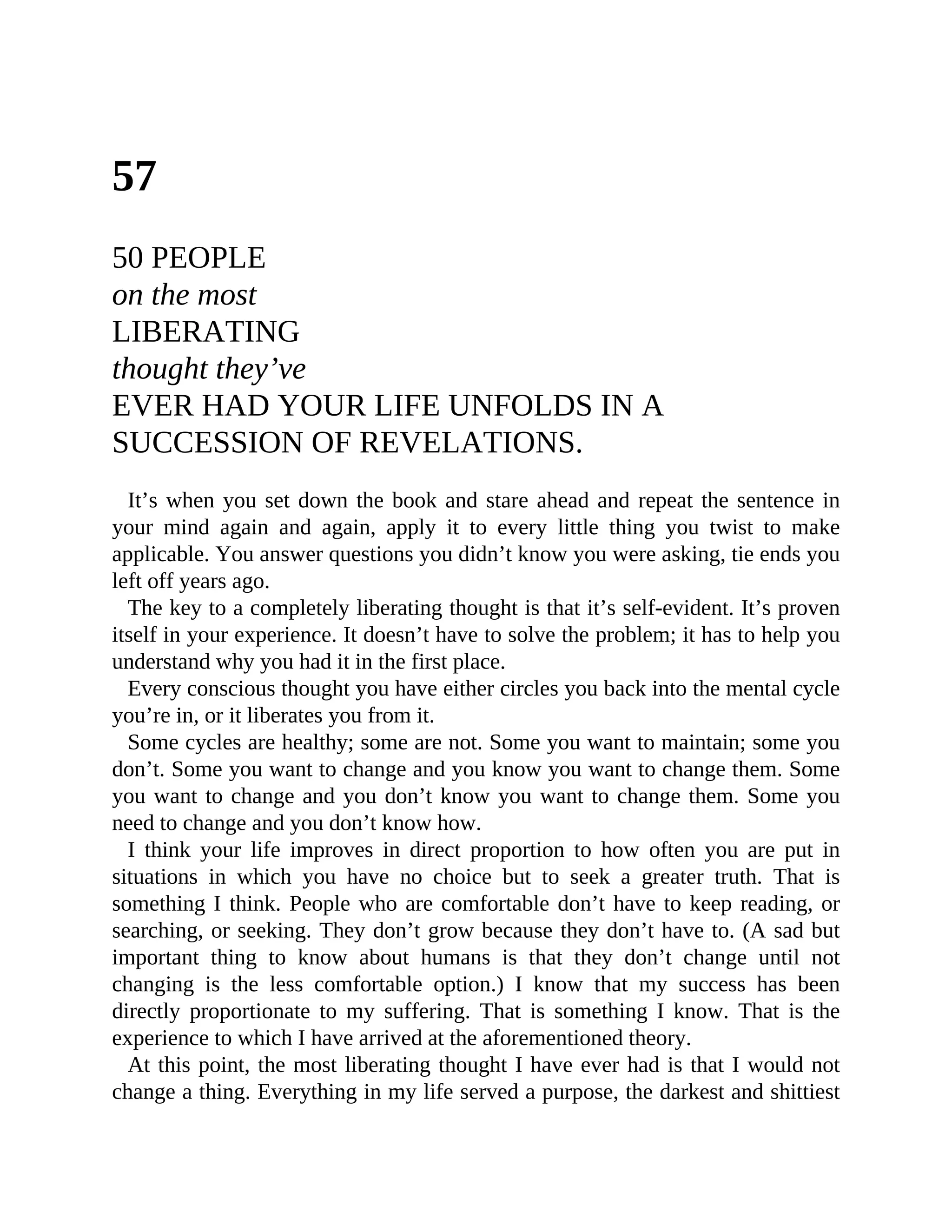 57
50 PEOPLE
on the most
LIBERATING
thought they’ve
EVER HAD YOUR LIFE UNFOLDS IN A
SUCCESSION OF REVELATIONS.
It’s when you set down the book and stare ahead and repeat the sentence in
your mind again and again, apply it to every little thing you twist to make
applicable. You answer questions you didn’t know you were asking, tie ends you
left off years ago.
The key to a completely liberating thought is that it’s self-evident. It’s proven
itself in your experience. It doesn’t have to solve the problem; it has to help you
understand why you had it in the first place.
Every conscious thought you have either circles you back into the mental cycle
you’re in, or it liberates you from it.
Some cycles are healthy; some are not. Some you want to maintain; some you
don’t. Some you want to change and you know you want to change them. Some
you want to change and you don’t know you want to change them. Some you
need to change and you don’t know how.
I think your life improves in direct proportion to how often you are put in
situations in which you have no choice but to seek a greater truth. That is
something I think. People who are comfortable don’t have to keep reading, or
searching, or seeking. They don’t grow because they don’t have to. (A sad but
important thing to know about humans is that they don’t change until not
changing is the less comfortable option.) I know that my success has been
directly proportionate to my suffering. That is something I know. That is the
experience to which I have arrived at the aforementioned theory.
At this point, the most liberating thought I have ever had is that I would not
change a thing. Everything in my life served a purpose, the darkest and shittiest
 