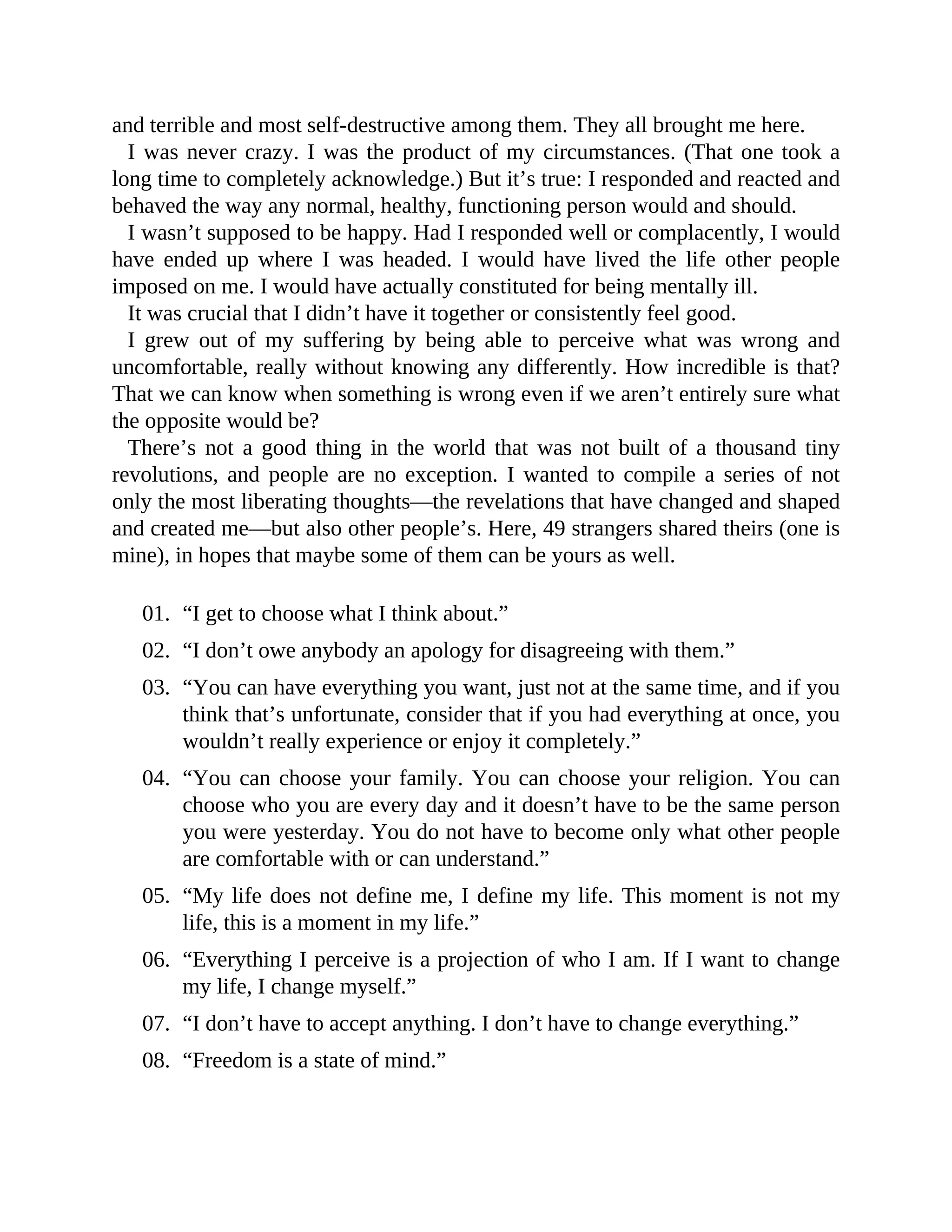 and terrible and most self-destructive among them. They all brought me here.
I was never crazy. I was the product of my circumstances. (That one took a
long time to completely acknowledge.) But it’s true: I responded and reacted and
behaved the way any normal, healthy, functioning person would and should.
I wasn’t supposed to be happy. Had I responded well or complacently, I would
have ended up where I was headed. I would have lived the life other people
imposed on me. I would have actually constituted for being mentally ill.
It was crucial that I didn’t have it together or consistently feel good.
I grew out of my suffering by being able to perceive what was wrong and
uncomfortable, really without knowing any differently. How incredible is that?
That we can know when something is wrong even if we aren’t entirely sure what
the opposite would be?
There’s not a good thing in the world that was not built of a thousand tiny
revolutions, and people are no exception. I wanted to compile a series of not
only the most liberating thoughts—the revelations that have changed and shaped
and created me—but also other people’s. Here, 49 strangers shared theirs (one is
mine), in hopes that maybe some of them can be yours as well.
01. “I get to choose what I think about.”
02. “I don’t owe anybody an apology for disagreeing with them.”
03. “You can have everything you want, just not at the same time, and if you
think that’s unfortunate, consider that if you had everything at once, you
wouldn’t really experience or enjoy it completely.”
04. “You can choose your family. You can choose your religion. You can
choose who you are every day and it doesn’t have to be the same person
you were yesterday. You do not have to become only what other people
are comfortable with or can understand.”
05. “My life does not define me, I define my life. This moment is not my
life, this is a moment in my life.”
06. “Everything I perceive is a projection of who I am. If I want to change
my life, I change myself.”
07. “I don’t have to accept anything. I don’t have to change everything.”
08. “Freedom is a state of mind.”
 