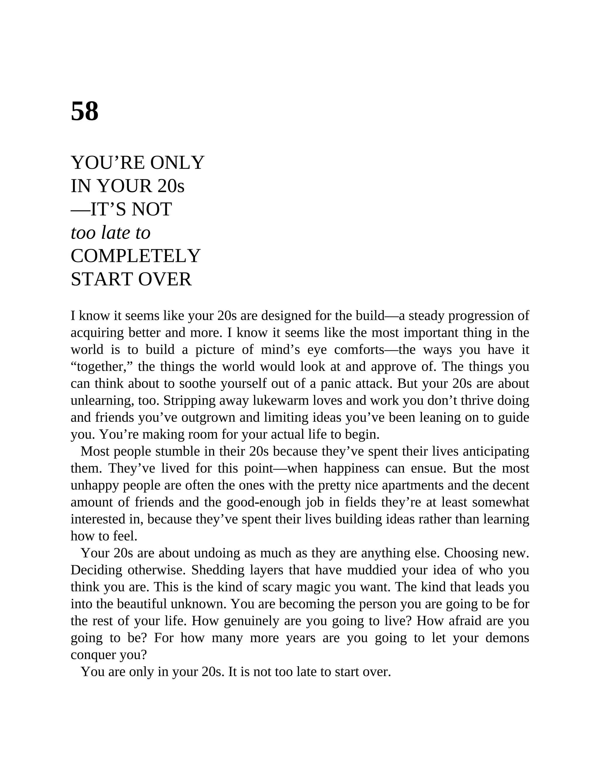 58
YOU’RE ONLY
IN YOUR 20s
—IT’S NOT
too late to
COMPLETELY
START OVER
I know it seems like your 20s are designed for the build—a steady progression of
acquiring better and more. I know it seems like the most important thing in the
world is to build a picture of mind’s eye comforts—the ways you have it
“together,” the things the world would look at and approve of. The things you
can think about to soothe yourself out of a panic attack. But your 20s are about
unlearning, too. Stripping away lukewarm loves and work you don’t thrive doing
and friends you’ve outgrown and limiting ideas you’ve been leaning on to guide
you. You’re making room for your actual life to begin.
Most people stumble in their 20s because they’ve spent their lives anticipating
them. They’ve lived for this point—when happiness can ensue. But the most
unhappy people are often the ones with the pretty nice apartments and the decent
amount of friends and the good-enough job in fields they’re at least somewhat
interested in, because they’ve spent their lives building ideas rather than learning
how to feel.
Your 20s are about undoing as much as they are anything else. Choosing new.
Deciding otherwise. Shedding layers that have muddied your idea of who you
think you are. This is the kind of scary magic you want. The kind that leads you
into the beautiful unknown. You are becoming the person you are going to be for
the rest of your life. How genuinely are you going to live? How afraid are you
going to be? For how many more years are you going to let your demons
conquer you?
You are only in your 20s. It is not too late to start over.
 