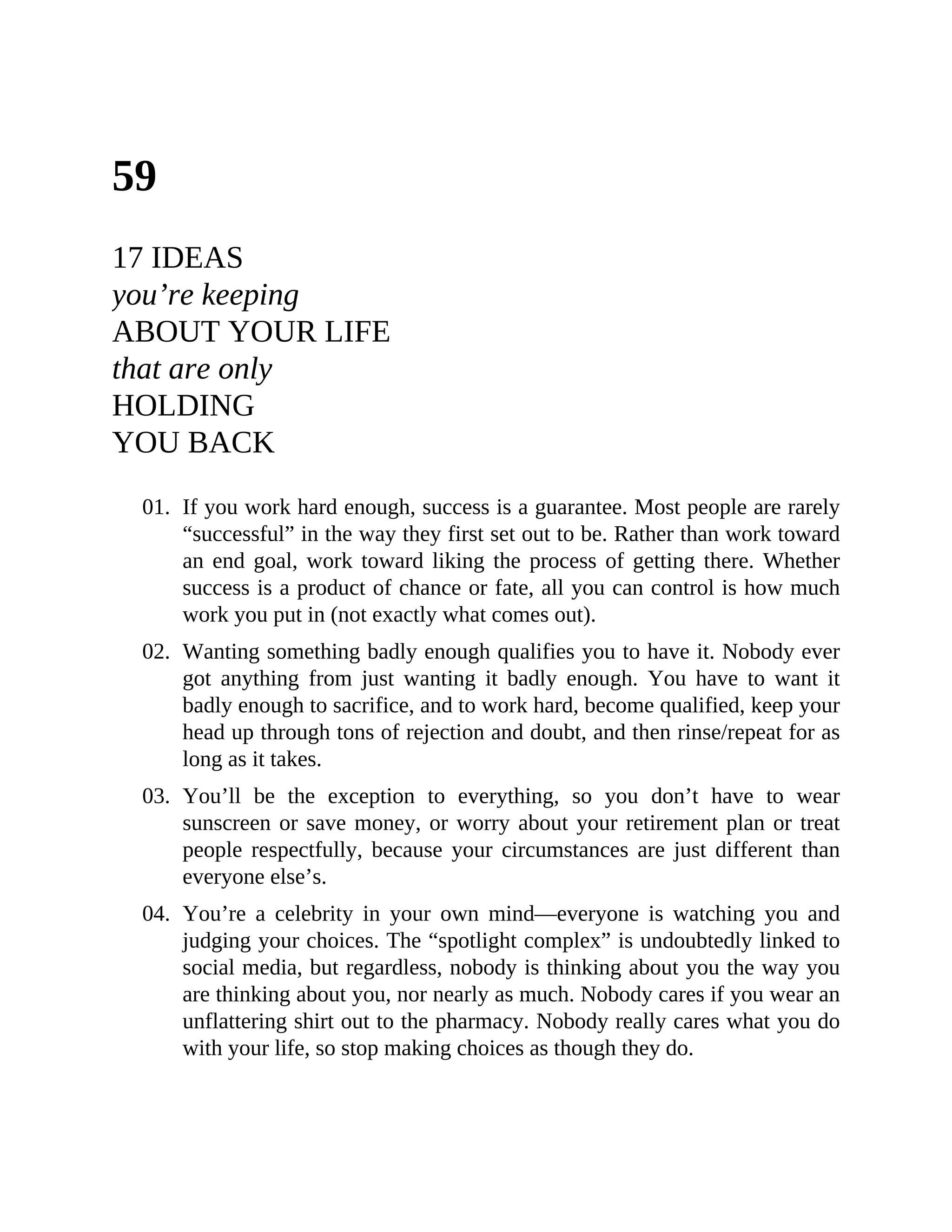 59
17 IDEAS
you’re keeping
ABOUT YOUR LIFE
that are only
HOLDING
YOU BACK
01. If you work hard enough, success is a guarantee. Most people are rarely
“successful” in the way they first set out to be. Rather than work toward
an end goal, work toward liking the process of getting there. Whether
success is a product of chance or fate, all you can control is how much
work you put in (not exactly what comes out).
02. Wanting something badly enough qualifies you to have it. Nobody ever
got anything from just wanting it badly enough. You have to want it
badly enough to sacrifice, and to work hard, become qualified, keep your
head up through tons of rejection and doubt, and then rinse/repeat for as
long as it takes.
03. You’ll be the exception to everything, so you don’t have to wear
sunscreen or save money, or worry about your retirement plan or treat
people respectfully, because your circumstances are just different than
everyone else’s.
04. You’re a celebrity in your own mind—everyone is watching you and
judging your choices. The “spotlight complex” is undoubtedly linked to
social media, but regardless, nobody is thinking about you the way you
are thinking about you, nor nearly as much. Nobody cares if you wear an
unflattering shirt out to the pharmacy. Nobody really cares what you do
with your life, so stop making choices as though they do.
 
