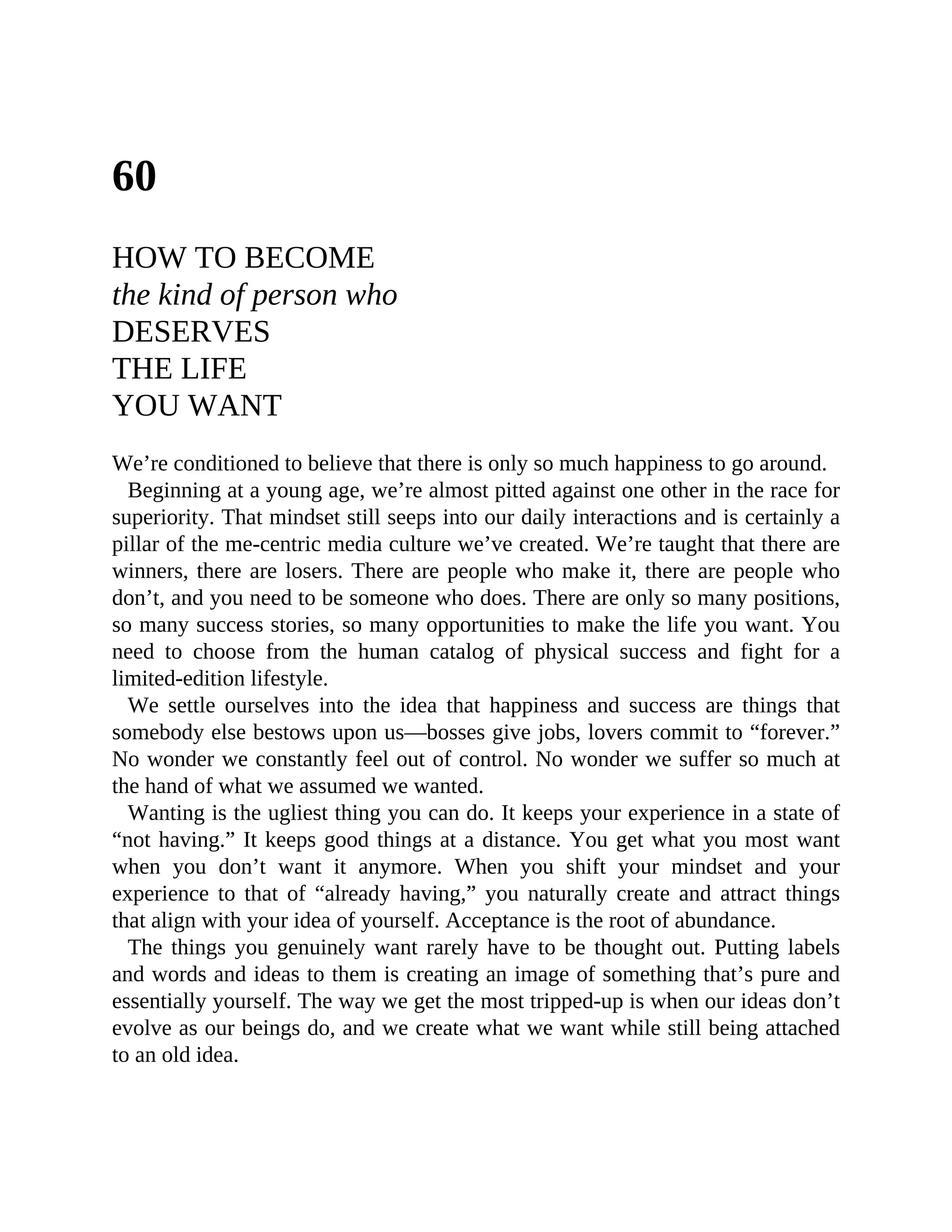 60
HOW TO BECOME
the kind of person who
DESERVES
THE LIFE
YOU WANT
We’re conditioned to believe that there is only so much happiness to go around.
Beginning at a young age, we’re almost pitted against one other in the race for
superiority. That mindset still seeps into our daily interactions and is certainly a
pillar of the me-centric media culture we’ve created. We’re taught that there are
winners, there are losers. There are people who make it, there are people who
don’t, and you need to be someone who does. There are only so many positions,
so many success stories, so many opportunities to make the life you want. You
need to choose from the human catalog of physical success and fight for a
limited-edition lifestyle.
We settle ourselves into the idea that happiness and success are things that
somebody else bestows upon us—bosses give jobs, lovers commit to “forever.”
No wonder we constantly feel out of control. No wonder we suffer so much at
the hand of what we assumed we wanted.
Wanting is the ugliest thing you can do. It keeps your experience in a state of
“not having.” It keeps good things at a distance. You get what you most want
when you don’t want it anymore. When you shift your mindset and your
experience to that of “already having,” you naturally create and attract things
that align with your idea of yourself. Acceptance is the root of abundance.
The things you genuinely want rarely have to be thought out. Putting labels
and words and ideas to them is creating an image of something that’s pure and
essentially yourself. The way we get the most tripped-up is when our ideas don’t
evolve as our beings do, and we create what we want while still being attached
to an old idea.
 