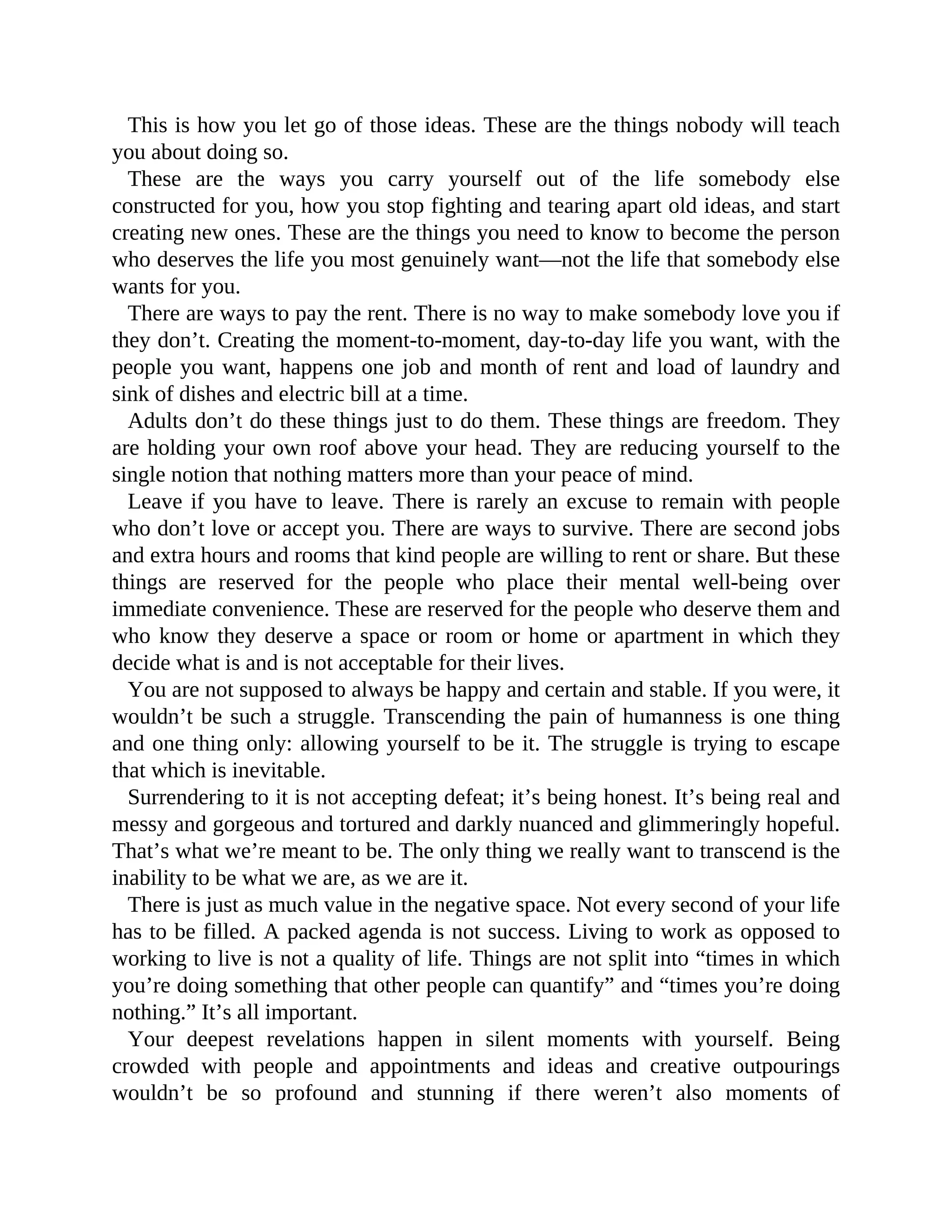 This is how you let go of those ideas. These are the things nobody will teach
you about doing so.
These are the ways you carry yourself out of the life somebody else
constructed for you, how you stop fighting and tearing apart old ideas, and start
creating new ones. These are the things you need to know to become the person
who deserves the life you most genuinely want—not the life that somebody else
wants for you.
There are ways to pay the rent. There is no way to make somebody love you if
they don’t. Creating the moment-to-moment, day-to-day life you want, with the
people you want, happens one job and month of rent and load of laundry and
sink of dishes and electric bill at a time.
Adults don’t do these things just to do them. These things are freedom. They
are holding your own roof above your head. They are reducing yourself to the
single notion that nothing matters more than your peace of mind.
Leave if you have to leave. There is rarely an excuse to remain with people
who don’t love or accept you. There are ways to survive. There are second jobs
and extra hours and rooms that kind people are willing to rent or share. But these
things are reserved for the people who place their mental well-being over
immediate convenience. These are reserved for the people who deserve them and
who know they deserve a space or room or home or apartment in which they
decide what is and is not acceptable for their lives.
You are not supposed to always be happy and certain and stable. If you were, it
wouldn’t be such a struggle. Transcending the pain of humanness is one thing
and one thing only: allowing yourself to be it. The struggle is trying to escape
that which is inevitable.
Surrendering to it is not accepting defeat; it’s being honest. It’s being real and
messy and gorgeous and tortured and darkly nuanced and glimmeringly hopeful.
That’s what we’re meant to be. The only thing we really want to transcend is the
inability to be what we are, as we are it.
There is just as much value in the negative space. Not every second of your life
has to be filled. A packed agenda is not success. Living to work as opposed to
working to live is not a quality of life. Things are not split into “times in which
you’re doing something that other people can quantify” and “times you’re doing
nothing.” It’s all important.
Your deepest revelations happen in silent moments with yourself. Being
crowded with people and appointments and ideas and creative outpourings
wouldn’t be so profound and stunning if there weren’t also moments of
 