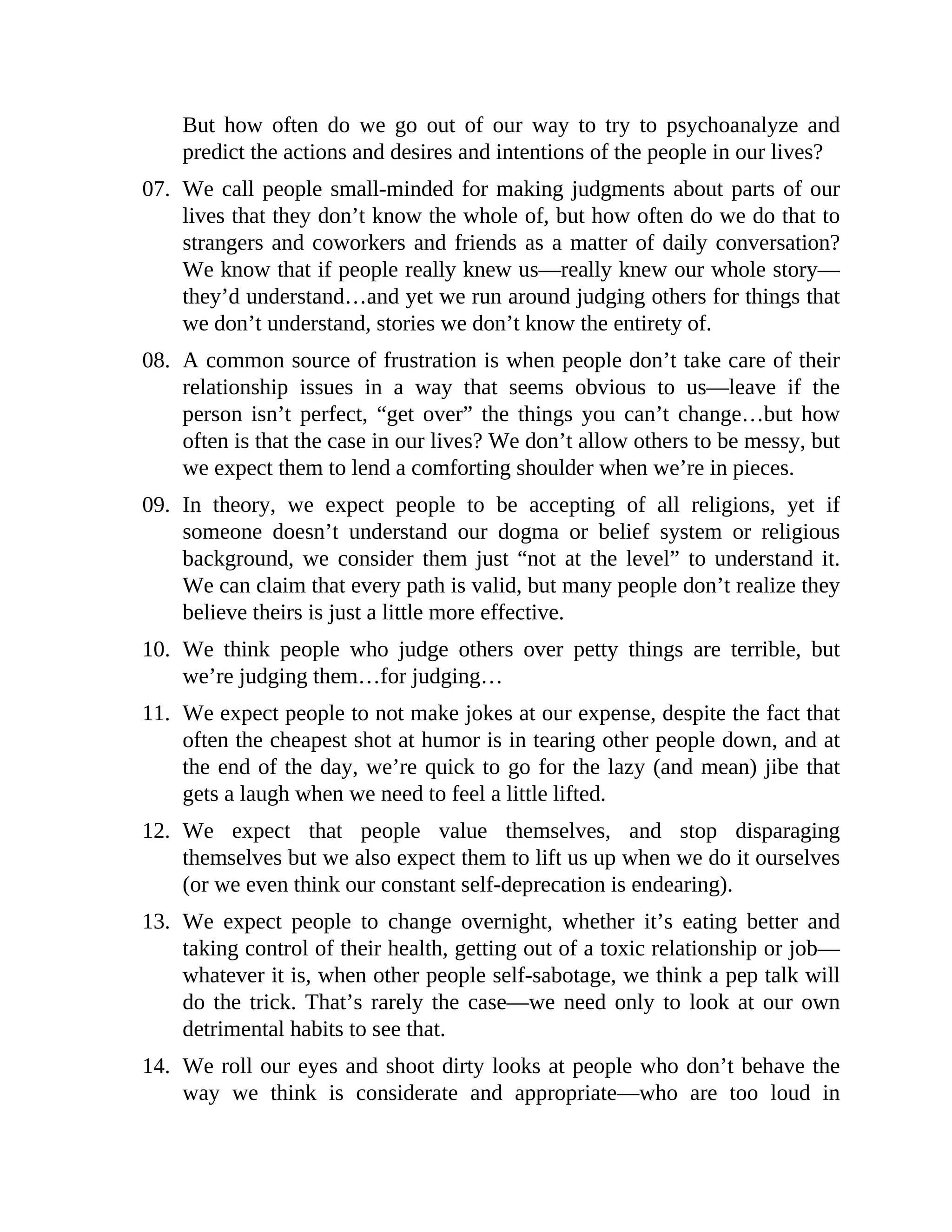But how often do we go out of our way to try to psychoanalyze and
predict the actions and desires and intentions of the people in our lives?
07. We call people small-minded for making judgments about parts of our
lives that they don’t know the whole of, but how often do we do that to
strangers and coworkers and friends as a matter of daily conversation?
We know that if people really knew us—really knew our whole story—
they’d understand…and yet we run around judging others for things that
we don’t understand, stories we don’t know the entirety of.
08. A common source of frustration is when people don’t take care of their
relationship issues in a way that seems obvious to us—leave if the
person isn’t perfect, “get over” the things you can’t change…but how
often is that the case in our lives? We don’t allow others to be messy, but
we expect them to lend a comforting shoulder when we’re in pieces.
09. In theory, we expect people to be accepting of all religions, yet if
someone doesn’t understand our dogma or belief system or religious
background, we consider them just “not at the level” to understand it.
We can claim that every path is valid, but many people don’t realize they
believe theirs is just a little more effective.
10. We think people who judge others over petty things are terrible, but
we’re judging them…for judging…
11. We expect people to not make jokes at our expense, despite the fact that
often the cheapest shot at humor is in tearing other people down, and at
the end of the day, we’re quick to go for the lazy (and mean) jibe that
gets a laugh when we need to feel a little lifted.
12. We expect that people value themselves, and stop disparaging
themselves but we also expect them to lift us up when we do it ourselves
(or we even think our constant self-deprecation is endearing).
13. We expect people to change overnight, whether it’s eating better and
taking control of their health, getting out of a toxic relationship or job—
whatever it is, when other people self-sabotage, we think a pep talk will
do the trick. That’s rarely the case—we need only to look at our own
detrimental habits to see that.
14. We roll our eyes and shoot dirty looks at people who don’t behave the
way we think is considerate and appropriate—who are too loud in
 