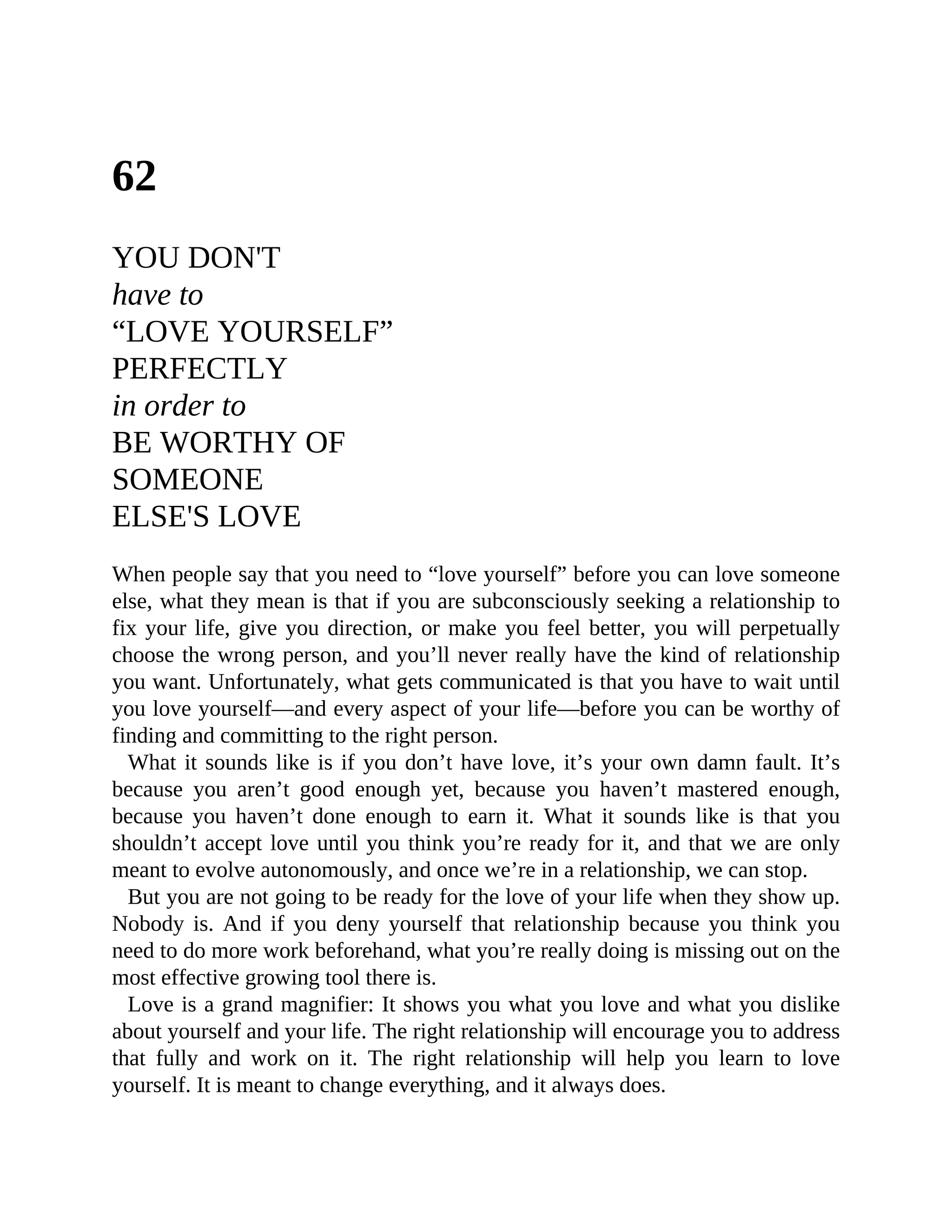 62
YOU DON'T
have to
“LOVE YOURSELF”
PERFECTLY
in order to
BE WORTHY OF
SOMEONE
ELSE'S LOVE
When people say that you need to “love yourself” before you can love someone
else, what they mean is that if you are subconsciously seeking a relationship to
fix your life, give you direction, or make you feel better, you will perpetually
choose the wrong person, and you’ll never really have the kind of relationship
you want. Unfortunately, what gets communicated is that you have to wait until
you love yourself—and every aspect of your life—before you can be worthy of
finding and committing to the right person.
What it sounds like is if you don’t have love, it’s your own damn fault. It’s
because you aren’t good enough yet, because you haven’t mastered enough,
because you haven’t done enough to earn it. What it sounds like is that you
shouldn’t accept love until you think you’re ready for it, and that we are only
meant to evolve autonomously, and once we’re in a relationship, we can stop.
But you are not going to be ready for the love of your life when they show up.
Nobody is. And if you deny yourself that relationship because you think you
need to do more work beforehand, what you’re really doing is missing out on the
most effective growing tool there is.
Love is a grand magnifier: It shows you what you love and what you dislike
about yourself and your life. The right relationship will encourage you to address
that fully and work on it. The right relationship will help you learn to love
yourself. It is meant to change everything, and it always does.
 