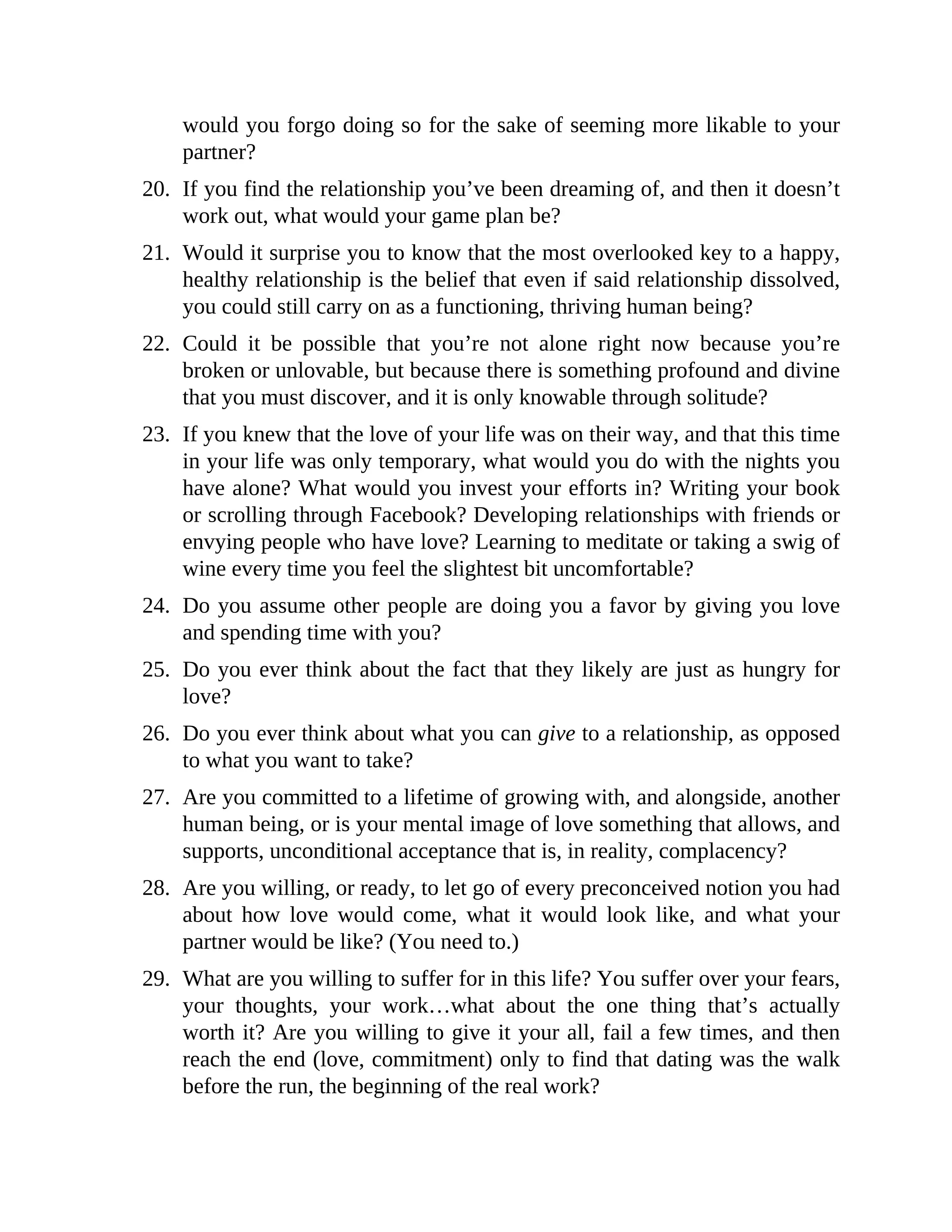 would you forgo doing so for the sake of seeming more likable to your
partner?
20. If you find the relationship you’ve been dreaming of, and then it doesn’t
work out, what would your game plan be?
21. Would it surprise you to know that the most overlooked key to a happy,
healthy relationship is the belief that even if said relationship dissolved,
you could still carry on as a functioning, thriving human being?
22. Could it be possible that you’re not alone right now because you’re
broken or unlovable, but because there is something profound and divine
that you must discover, and it is only knowable through solitude?
23. If you knew that the love of your life was on their way, and that this time
in your life was only temporary, what would you do with the nights you
have alone? What would you invest your efforts in? Writing your book
or scrolling through Facebook? Developing relationships with friends or
envying people who have love? Learning to meditate or taking a swig of
wine every time you feel the slightest bit uncomfortable?
24. Do you assume other people are doing you a favor by giving you love
and spending time with you?
25. Do you ever think about the fact that they likely are just as hungry for
love?
26. Do you ever think about what you can give to a relationship, as opposed
to what you want to take?
27. Are you committed to a lifetime of growing with, and alongside, another
human being, or is your mental image of love something that allows, and
supports, unconditional acceptance that is, in reality, complacency?
28. Are you willing, or ready, to let go of every preconceived notion you had
about how love would come, what it would look like, and what your
partner would be like? (You need to.)
29. What are you willing to suffer for in this life? You suffer over your fears,
your thoughts, your work…what about the one thing that’s actually
worth it? Are you willing to give it your all, fail a few times, and then
reach the end (love, commitment) only to find that dating was the walk
before the run, the beginning of the real work?
 