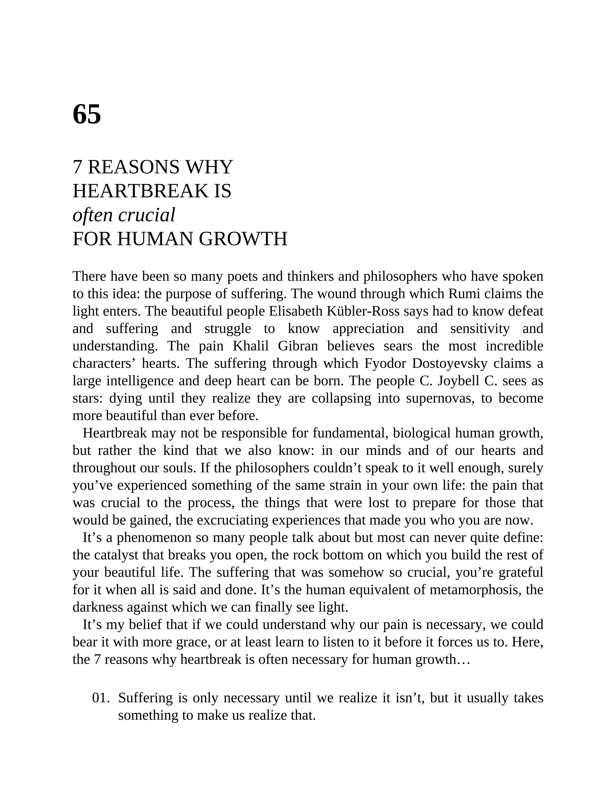 65
7 REASONS WHY
HEARTBREAK IS
often crucial
FOR HUMAN GROWTH
There have been so many poets and thinkers and philosophers who have spoken
to this idea: the purpose of suffering. The wound through which Rumi claims the
light enters. The beautiful people Elisabeth Kübler-Ross says had to know defeat
and suffering and struggle to know appreciation and sensitivity and
understanding. The pain Khalil Gibran believes sears the most incredible
characters’ hearts. The suffering through which Fyodor Dostoyevsky claims a
large intelligence and deep heart can be born. The people C. Joybell C. sees as
stars: dying until they realize they are collapsing into supernovas, to become
more beautiful than ever before.
Heartbreak may not be responsible for fundamental, biological human growth,
but rather the kind that we also know: in our minds and of our hearts and
throughout our souls. If the philosophers couldn’t speak to it well enough, surely
you’ve experienced something of the same strain in your own life: the pain that
was crucial to the process, the things that were lost to prepare for those that
would be gained, the excruciating experiences that made you who you are now.
It’s a phenomenon so many people talk about but most can never quite define:
the catalyst that breaks you open, the rock bottom on which you build the rest of
your beautiful life. The suffering that was somehow so crucial, you’re grateful
for it when all is said and done. It’s the human equivalent of metamorphosis, the
darkness against which we can finally see light.
It’s my belief that if we could understand why our pain is necessary, we could
bear it with more grace, or at least learn to listen to it before it forces us to. Here,
the 7 reasons why heartbreak is often necessary for human growth…
01. Suffering is only necessary until we realize it isn’t, but it usually takes
something to make us realize that.
 
