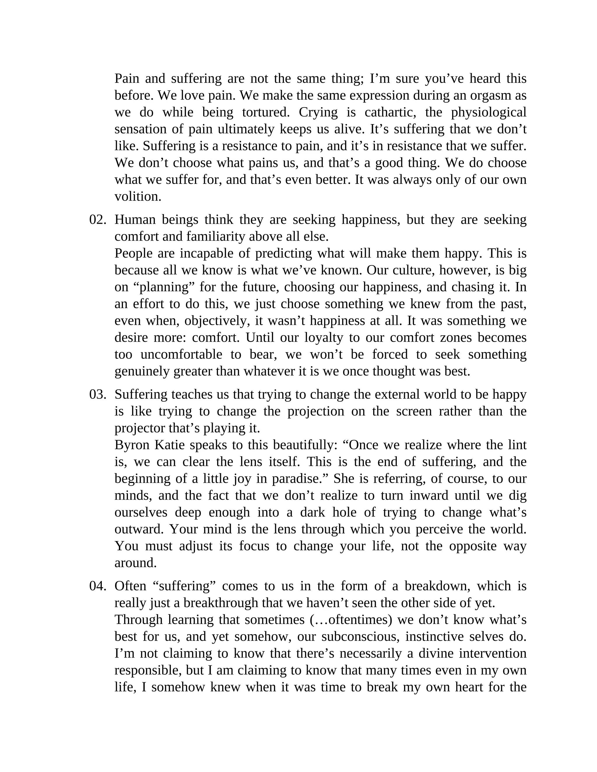 Pain and suffering are not the same thing; I’m sure you’ve heard this
before. We love pain. We make the same expression during an orgasm as
we do while being tortured. Crying is cathartic, the physiological
sensation of pain ultimately keeps us alive. It’s suffering that we don’t
like. Suffering is a resistance to pain, and it’s in resistance that we suffer.
We don’t choose what pains us, and that’s a good thing. We do choose
what we suffer for, and that’s even better. It was always only of our own
volition.
02. Human beings think they are seeking happiness, but they are seeking
comfort and familiarity above all else.
People are incapable of predicting what will make them happy. This is
because all we know is what we’ve known. Our culture, however, is big
on “planning” for the future, choosing our happiness, and chasing it. In
an effort to do this, we just choose something we knew from the past,
even when, objectively, it wasn’t happiness at all. It was something we
desire more: comfort. Until our loyalty to our comfort zones becomes
too uncomfortable to bear, we won’t be forced to seek something
genuinely greater than whatever it is we once thought was best.
03. Suffering teaches us that trying to change the external world to be happy
is like trying to change the projection on the screen rather than the
projector that’s playing it.
Byron Katie speaks to this beautifully: “Once we realize where the lint
is, we can clear the lens itself. This is the end of suffering, and the
beginning of a little joy in paradise.” She is referring, of course, to our
minds, and the fact that we don’t realize to turn inward until we dig
ourselves deep enough into a dark hole of trying to change what’s
outward. Your mind is the lens through which you perceive the world.
You must adjust its focus to change your life, not the opposite way
around.
04. Often “suffering” comes to us in the form of a breakdown, which is
really just a breakthrough that we haven’t seen the other side of yet.
Through learning that sometimes (…oftentimes) we don’t know what’s
best for us, and yet somehow, our subconscious, instinctive selves do.
I’m not claiming to know that there’s necessarily a divine intervention
responsible, but I am claiming to know that many times even in my own
life, I somehow knew when it was time to break my own heart for the
 