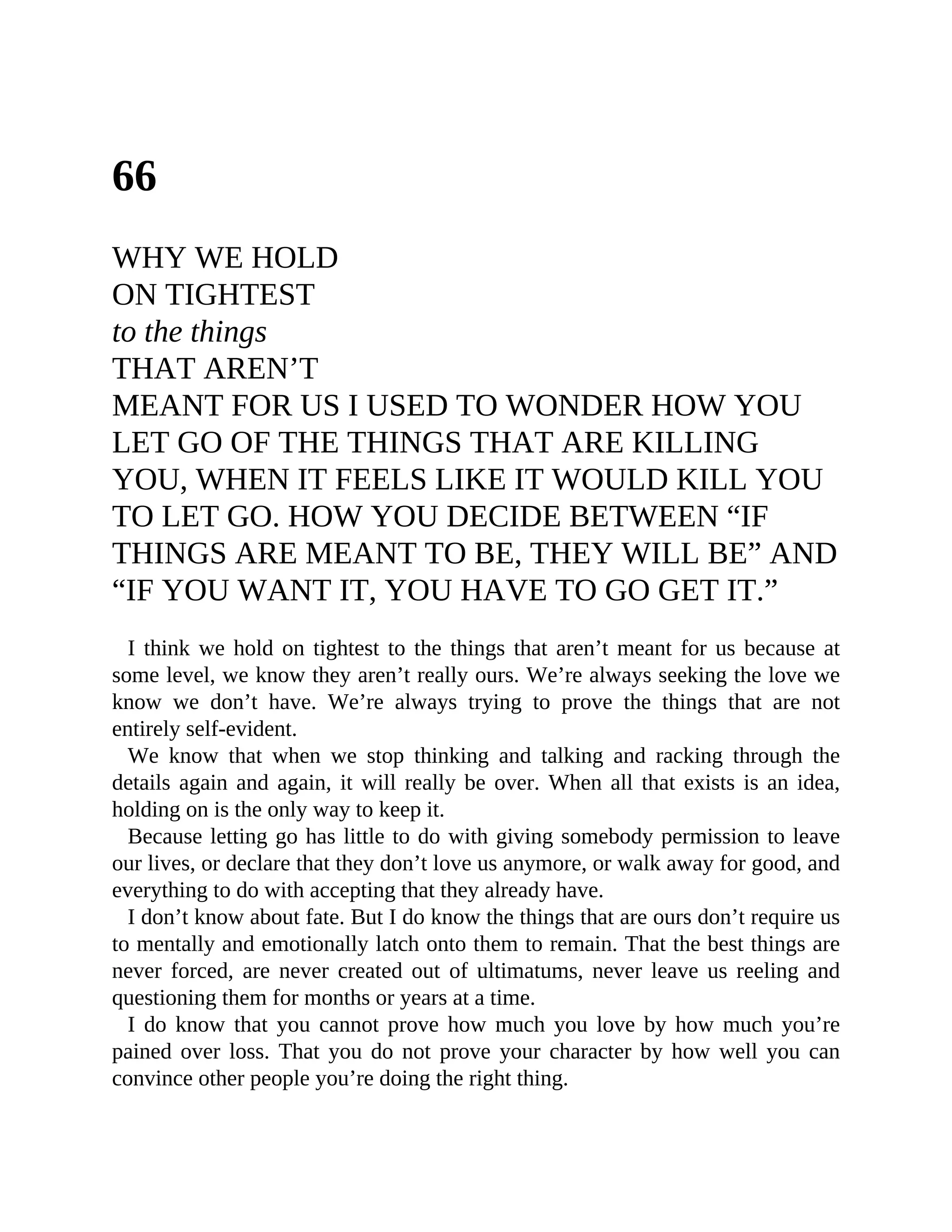 66
WHY WE HOLD
ON TIGHTEST
to the things
THAT AREN’T
MEANT FOR US I USED TO WONDER HOW YOU
LET GO OF THE THINGS THAT ARE KILLING
YOU, WHEN IT FEELS LIKE IT WOULD KILL YOU
TO LET GO. HOW YOU DECIDE BETWEEN “IF
THINGS ARE MEANT TO BE, THEY WILL BE” AND
“IF YOU WANT IT, YOU HAVE TO GO GET IT.”
I think we hold on tightest to the things that aren’t meant for us because at
some level, we know they aren’t really ours. We’re always seeking the love we
know we don’t have. We’re always trying to prove the things that are not
entirely self-evident.
We know that when we stop thinking and talking and racking through the
details again and again, it will really be over. When all that exists is an idea,
holding on is the only way to keep it.
Because letting go has little to do with giving somebody permission to leave
our lives, or declare that they don’t love us anymore, or walk away for good, and
everything to do with accepting that they already have.
I don’t know about fate. But I do know the things that are ours don’t require us
to mentally and emotionally latch onto them to remain. That the best things are
never forced, are never created out of ultimatums, never leave us reeling and
questioning them for months or years at a time.
I do know that you cannot prove how much you love by how much you’re
pained over loss. That you do not prove your character by how well you can
convince other people you’re doing the right thing.
 