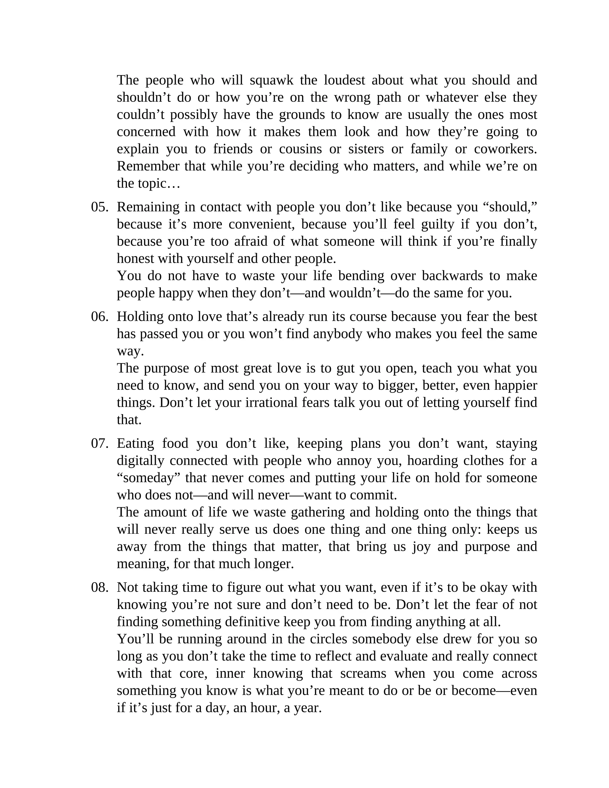 The people who will squawk the loudest about what you should and
shouldn’t do or how you’re on the wrong path or whatever else they
couldn’t possibly have the grounds to know are usually the ones most
concerned with how it makes them look and how they’re going to
explain you to friends or cousins or sisters or family or coworkers.
Remember that while you’re deciding who matters, and while we’re on
the topic…
05. Remaining in contact with people you don’t like because you “should,”
because it’s more convenient, because you’ll feel guilty if you don’t,
because you’re too afraid of what someone will think if you’re finally
honest with yourself and other people.
You do not have to waste your life bending over backwards to make
people happy when they don’t—and wouldn’t—do the same for you.
06. Holding onto love that’s already run its course because you fear the best
has passed you or you won’t find anybody who makes you feel the same
way.
The purpose of most great love is to gut you open, teach you what you
need to know, and send you on your way to bigger, better, even happier
things. Don’t let your irrational fears talk you out of letting yourself find
that.
07. Eating food you don’t like, keeping plans you don’t want, staying
digitally connected with people who annoy you, hoarding clothes for a
“someday” that never comes and putting your life on hold for someone
who does not—and will never—want to commit.
The amount of life we waste gathering and holding onto the things that
will never really serve us does one thing and one thing only: keeps us
away from the things that matter, that bring us joy and purpose and
meaning, for that much longer.
08. Not taking time to figure out what you want, even if it’s to be okay with
knowing you’re not sure and don’t need to be. Don’t let the fear of not
finding something definitive keep you from finding anything at all.
You’ll be running around in the circles somebody else drew for you so
long as you don’t take the time to reflect and evaluate and really connect
with that core, inner knowing that screams when you come across
something you know is what you’re meant to do or be or become—even
if it’s just for a day, an hour, a year.
 