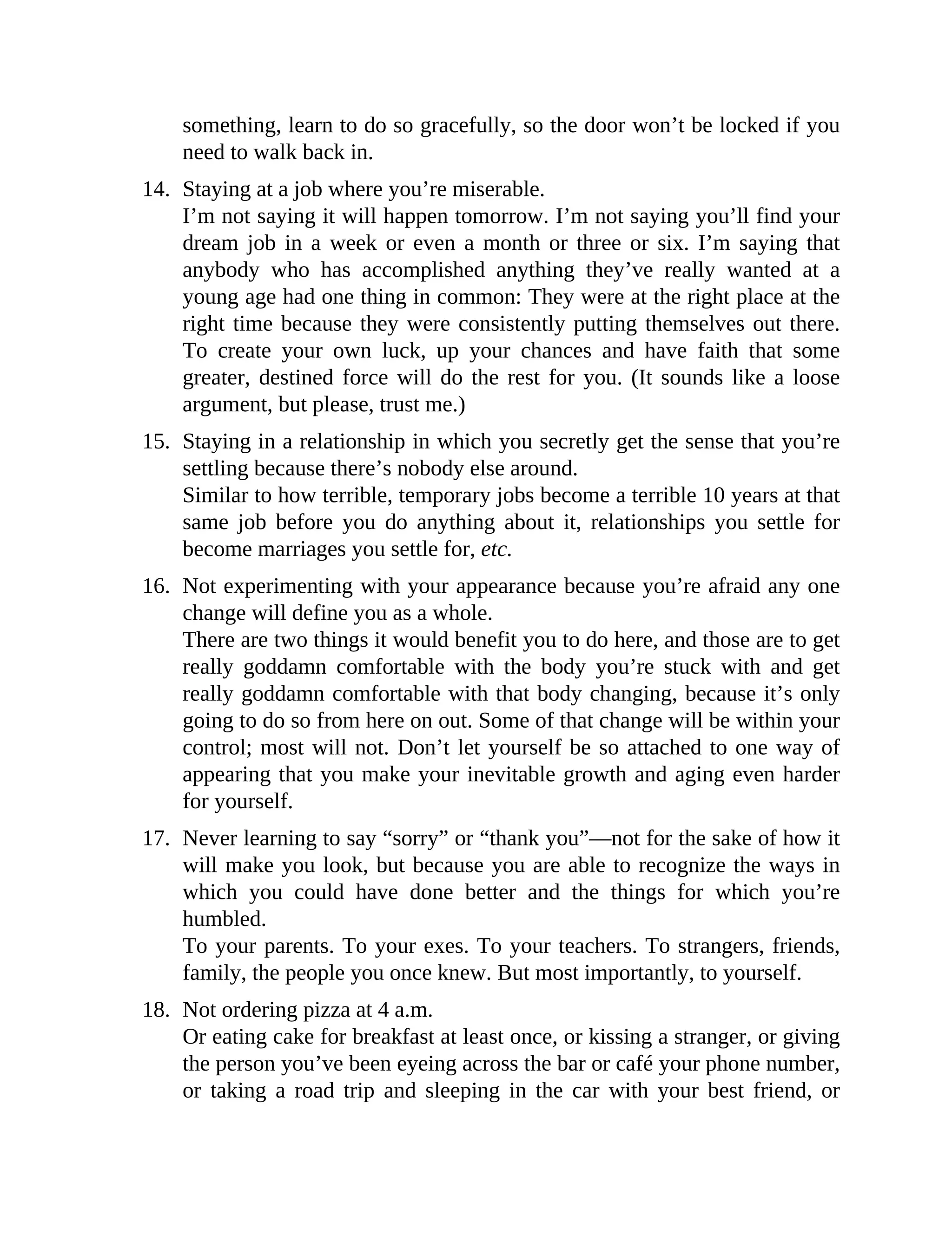 something, learn to do so gracefully, so the door won’t be locked if you
need to walk back in.
14. Staying at a job where you’re miserable.
I’m not saying it will happen tomorrow. I’m not saying you’ll find your
dream job in a week or even a month or three or six. I’m saying that
anybody who has accomplished anything they’ve really wanted at a
young age had one thing in common: They were at the right place at the
right time because they were consistently putting themselves out there.
To create your own luck, up your chances and have faith that some
greater, destined force will do the rest for you. (It sounds like a loose
argument, but please, trust me.)
15. Staying in a relationship in which you secretly get the sense that you’re
settling because there’s nobody else around.
Similar to how terrible, temporary jobs become a terrible 10 years at that
same job before you do anything about it, relationships you settle for
become marriages you settle for, etc.
16. Not experimenting with your appearance because you’re afraid any one
change will define you as a whole.
There are two things it would benefit you to do here, and those are to get
really goddamn comfortable with the body you’re stuck with and get
really goddamn comfortable with that body changing, because it’s only
going to do so from here on out. Some of that change will be within your
control; most will not. Don’t let yourself be so attached to one way of
appearing that you make your inevitable growth and aging even harder
for yourself.
17. Never learning to say “sorry” or “thank you”—not for the sake of how it
will make you look, but because you are able to recognize the ways in
which you could have done better and the things for which you’re
humbled.
To your parents. To your exes. To your teachers. To strangers, friends,
family, the people you once knew. But most importantly, to yourself.
18. Not ordering pizza at 4 a.m.
Or eating cake for breakfast at least once, or kissing a stranger, or giving
the person you’ve been eyeing across the bar or café your phone number,
or taking a road trip and sleeping in the car with your best friend, or
 