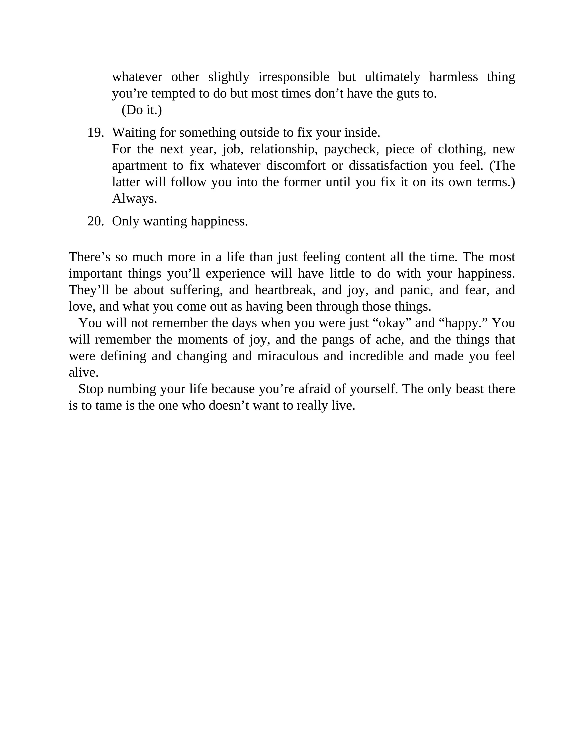 whatever other slightly irresponsible but ultimately harmless thing
you’re tempted to do but most times don’t have the guts to.
(Do it.)
19. Waiting for something outside to fix your inside.
For the next year, job, relationship, paycheck, piece of clothing, new
apartment to fix whatever discomfort or dissatisfaction you feel. (The
latter will follow you into the former until you fix it on its own terms.)
Always.
20. Only wanting happiness.
There’s so much more in a life than just feeling content all the time. The most
important things you’ll experience will have little to do with your happiness.
They’ll be about suffering, and heartbreak, and joy, and panic, and fear, and
love, and what you come out as having been through those things.
You will not remember the days when you were just “okay” and “happy.” You
will remember the moments of joy, and the pangs of ache, and the things that
were defining and changing and miraculous and incredible and made you feel
alive.
Stop numbing your life because you’re afraid of yourself. The only beast there
is to tame is the one who doesn’t want to really live.
 