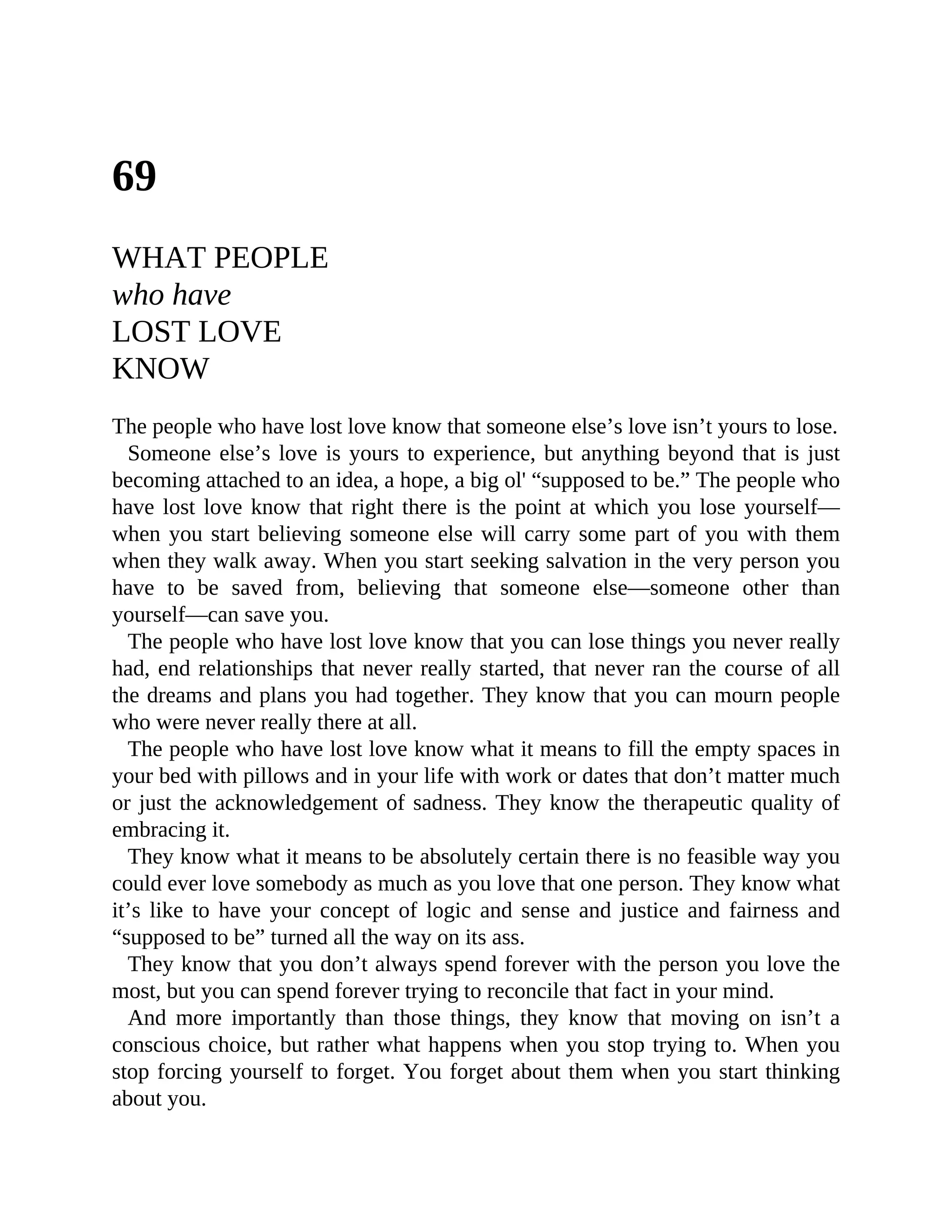 69
WHAT PEOPLE
who have
LOST LOVE
KNOW
The people who have lost love know that someone else’s love isn’t yours to lose.
Someone else’s love is yours to experience, but anything beyond that is just
becoming attached to an idea, a hope, a big ol' “supposed to be.” The people who
have lost love know that right there is the point at which you lose yourself—
when you start believing someone else will carry some part of you with them
when they walk away. When you start seeking salvation in the very person you
have to be saved from, believing that someone else—someone other than
yourself—can save you.
The people who have lost love know that you can lose things you never really
had, end relationships that never really started, that never ran the course of all
the dreams and plans you had together. They know that you can mourn people
who were never really there at all.
The people who have lost love know what it means to fill the empty spaces in
your bed with pillows and in your life with work or dates that don’t matter much
or just the acknowledgement of sadness. They know the therapeutic quality of
embracing it.
They know what it means to be absolutely certain there is no feasible way you
could ever love somebody as much as you love that one person. They know what
it’s like to have your concept of logic and sense and justice and fairness and
“supposed to be” turned all the way on its ass.
They know that you don’t always spend forever with the person you love the
most, but you can spend forever trying to reconcile that fact in your mind.
And more importantly than those things, they know that moving on isn’t a
conscious choice, but rather what happens when you stop trying to. When you
stop forcing yourself to forget. You forget about them when you start thinking
about you.
 